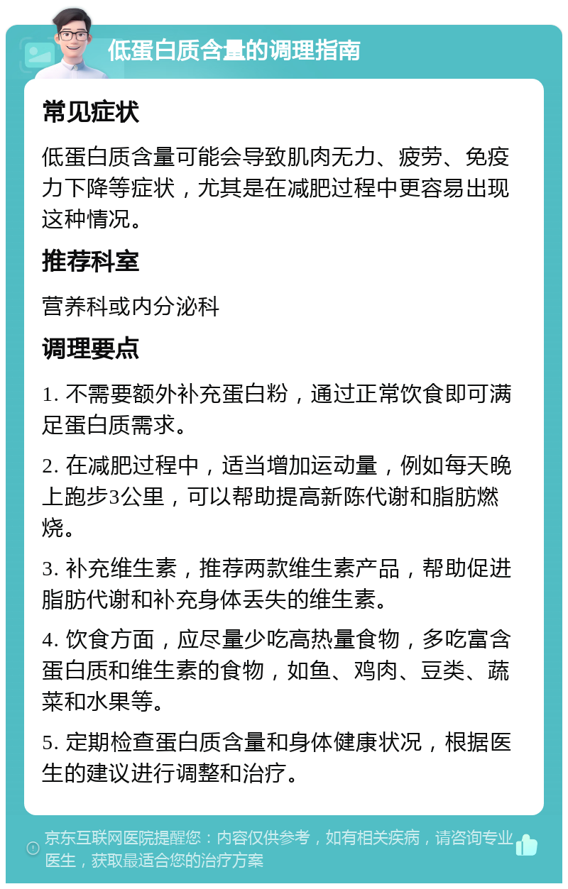 低蛋白质含量的调理指南 常见症状 低蛋白质含量可能会导致肌肉无力、疲劳、免疫力下降等症状，尤其是在减肥过程中更容易出现这种情况。 推荐科室 营养科或内分泌科 调理要点 1. 不需要额外补充蛋白粉，通过正常饮食即可满足蛋白质需求。 2. 在减肥过程中，适当增加运动量，例如每天晚上跑步3公里，可以帮助提高新陈代谢和脂肪燃烧。 3. 补充维生素，推荐两款维生素产品，帮助促进脂肪代谢和补充身体丢失的维生素。 4. 饮食方面，应尽量少吃高热量食物，多吃富含蛋白质和维生素的食物，如鱼、鸡肉、豆类、蔬菜和水果等。 5. 定期检查蛋白质含量和身体健康状况，根据医生的建议进行调整和治疗。