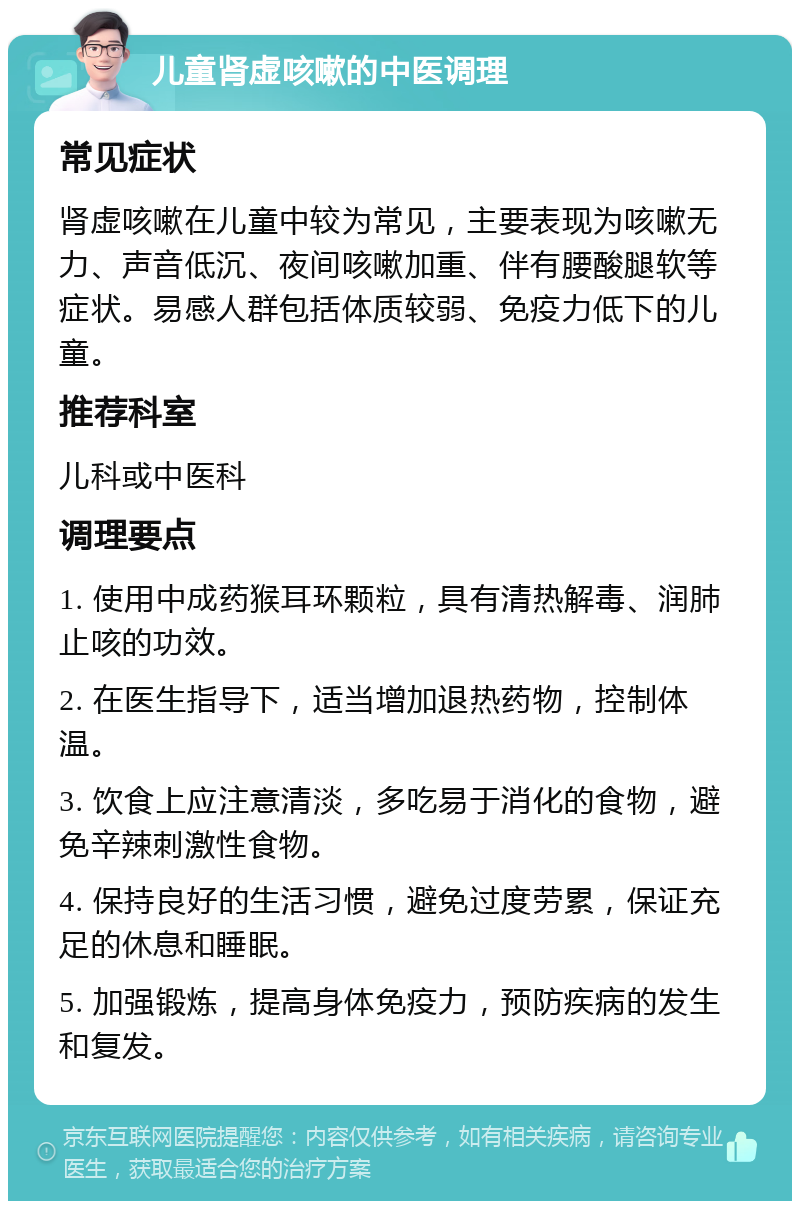 儿童肾虚咳嗽的中医调理 常见症状 肾虚咳嗽在儿童中较为常见，主要表现为咳嗽无力、声音低沉、夜间咳嗽加重、伴有腰酸腿软等症状。易感人群包括体质较弱、免疫力低下的儿童。 推荐科室 儿科或中医科 调理要点 1. 使用中成药猴耳环颗粒，具有清热解毒、润肺止咳的功效。 2. 在医生指导下，适当增加退热药物，控制体温。 3. 饮食上应注意清淡，多吃易于消化的食物，避免辛辣刺激性食物。 4. 保持良好的生活习惯，避免过度劳累，保证充足的休息和睡眠。 5. 加强锻炼，提高身体免疫力，预防疾病的发生和复发。