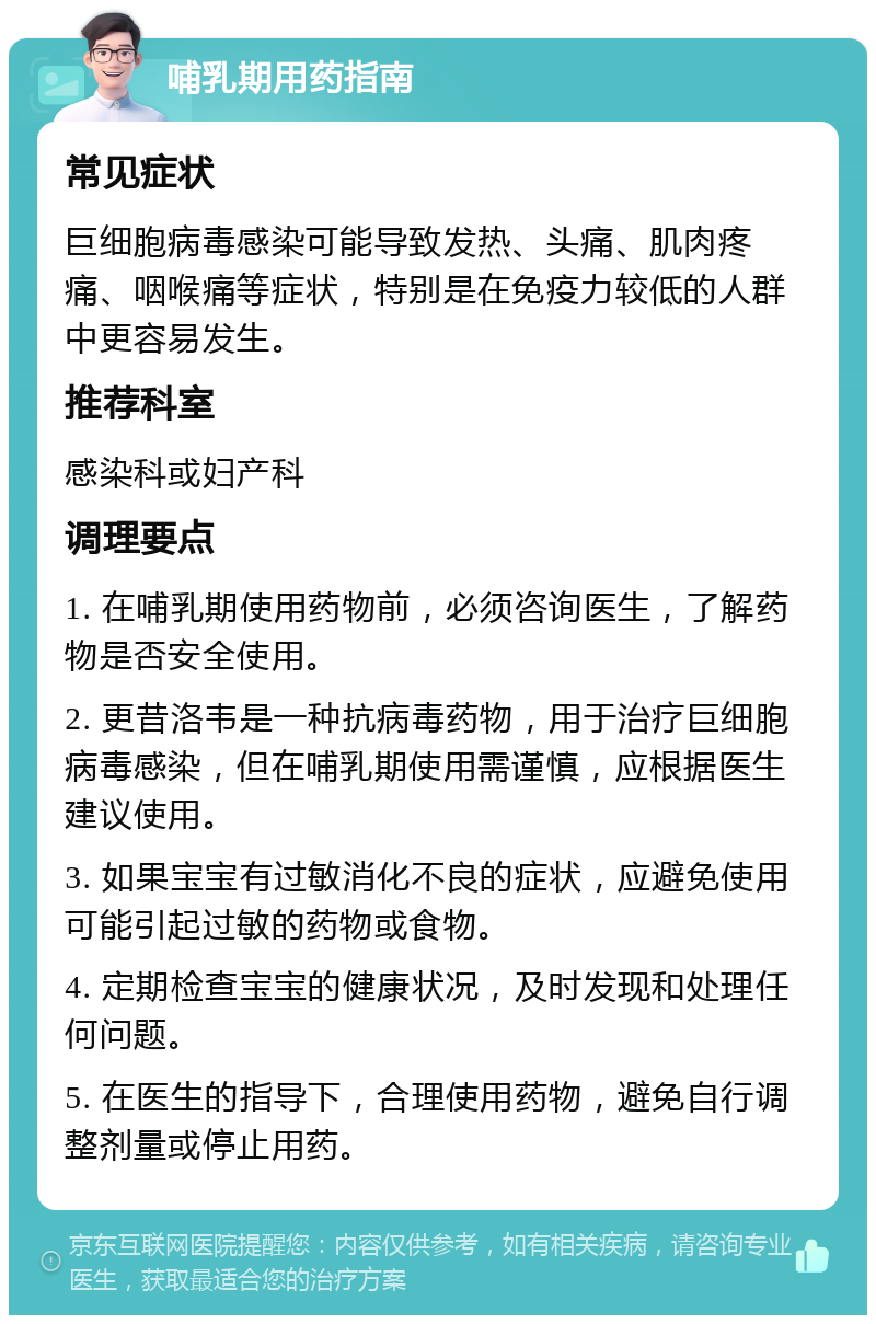 哺乳期用药指南 常见症状 巨细胞病毒感染可能导致发热、头痛、肌肉疼痛、咽喉痛等症状，特别是在免疫力较低的人群中更容易发生。 推荐科室 感染科或妇产科 调理要点 1. 在哺乳期使用药物前，必须咨询医生，了解药物是否安全使用。 2. 更昔洛韦是一种抗病毒药物，用于治疗巨细胞病毒感染，但在哺乳期使用需谨慎，应根据医生建议使用。 3. 如果宝宝有过敏消化不良的症状，应避免使用可能引起过敏的药物或食物。 4. 定期检查宝宝的健康状况，及时发现和处理任何问题。 5. 在医生的指导下，合理使用药物，避免自行调整剂量或停止用药。