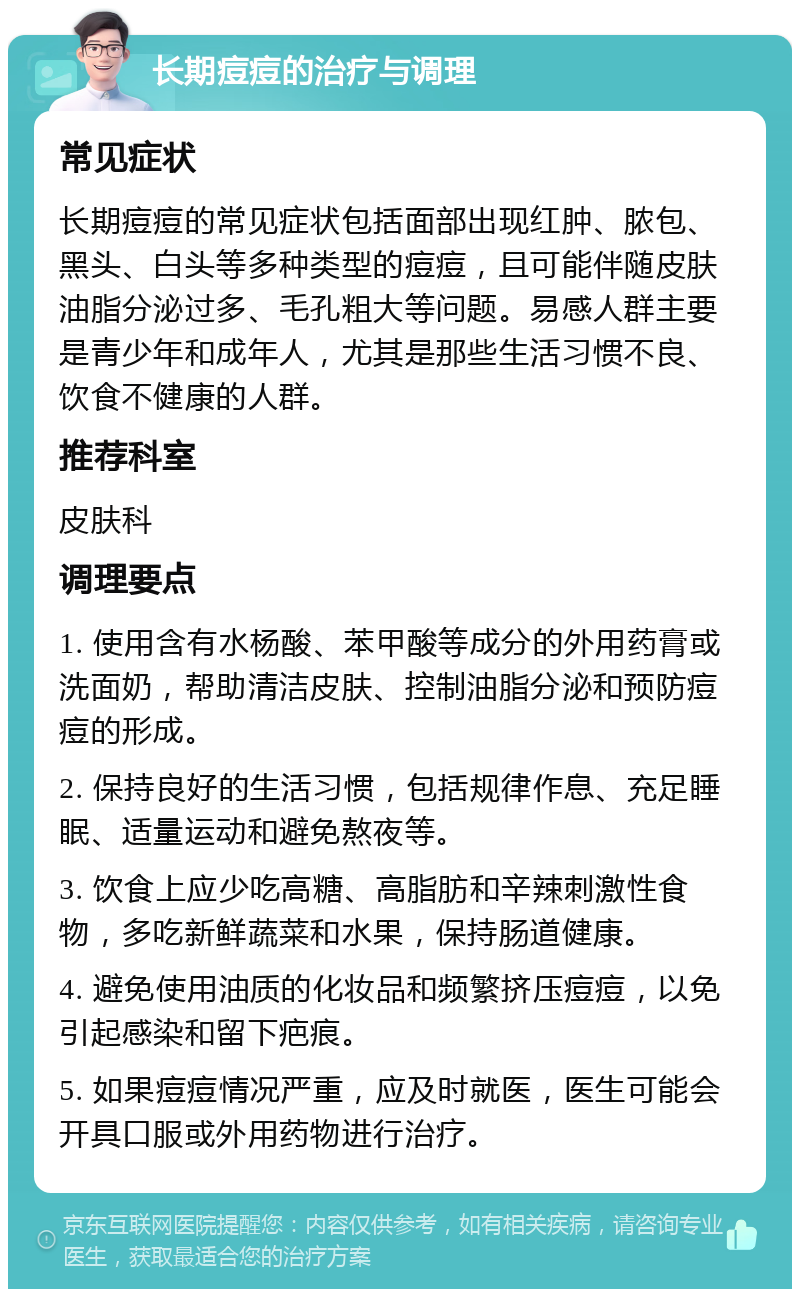 长期痘痘的治疗与调理 常见症状 长期痘痘的常见症状包括面部出现红肿、脓包、黑头、白头等多种类型的痘痘，且可能伴随皮肤油脂分泌过多、毛孔粗大等问题。易感人群主要是青少年和成年人，尤其是那些生活习惯不良、饮食不健康的人群。 推荐科室 皮肤科 调理要点 1. 使用含有水杨酸、苯甲酸等成分的外用药膏或洗面奶，帮助清洁皮肤、控制油脂分泌和预防痘痘的形成。 2. 保持良好的生活习惯，包括规律作息、充足睡眠、适量运动和避免熬夜等。 3. 饮食上应少吃高糖、高脂肪和辛辣刺激性食物，多吃新鲜蔬菜和水果，保持肠道健康。 4. 避免使用油质的化妆品和频繁挤压痘痘，以免引起感染和留下疤痕。 5. 如果痘痘情况严重，应及时就医，医生可能会开具口服或外用药物进行治疗。