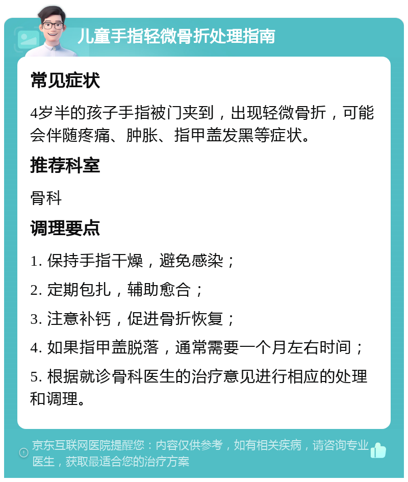 儿童手指轻微骨折处理指南 常见症状 4岁半的孩子手指被门夹到，出现轻微骨折，可能会伴随疼痛、肿胀、指甲盖发黑等症状。 推荐科室 骨科 调理要点 1. 保持手指干燥，避免感染； 2. 定期包扎，辅助愈合； 3. 注意补钙，促进骨折恢复； 4. 如果指甲盖脱落，通常需要一个月左右时间； 5. 根据就诊骨科医生的治疗意见进行相应的处理和调理。