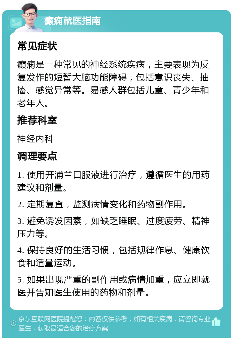 癫痫就医指南 常见症状 癫痫是一种常见的神经系统疾病，主要表现为反复发作的短暂大脑功能障碍，包括意识丧失、抽搐、感觉异常等。易感人群包括儿童、青少年和老年人。 推荐科室 神经内科 调理要点 1. 使用开浦兰口服液进行治疗，遵循医生的用药建议和剂量。 2. 定期复查，监测病情变化和药物副作用。 3. 避免诱发因素，如缺乏睡眠、过度疲劳、精神压力等。 4. 保持良好的生活习惯，包括规律作息、健康饮食和适量运动。 5. 如果出现严重的副作用或病情加重，应立即就医并告知医生使用的药物和剂量。