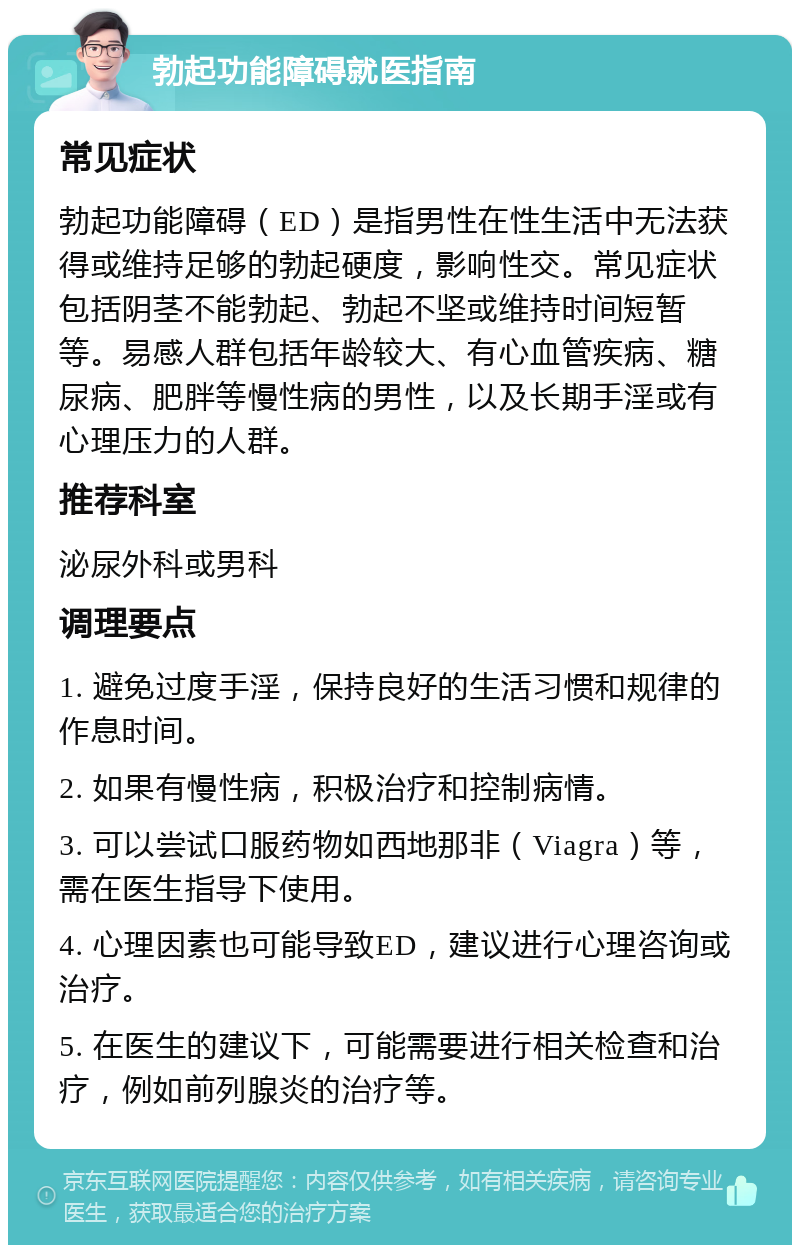 勃起功能障碍就医指南 常见症状 勃起功能障碍（ED）是指男性在性生活中无法获得或维持足够的勃起硬度，影响性交。常见症状包括阴茎不能勃起、勃起不坚或维持时间短暂等。易感人群包括年龄较大、有心血管疾病、糖尿病、肥胖等慢性病的男性，以及长期手淫或有心理压力的人群。 推荐科室 泌尿外科或男科 调理要点 1. 避免过度手淫，保持良好的生活习惯和规律的作息时间。 2. 如果有慢性病，积极治疗和控制病情。 3. 可以尝试口服药物如西地那非（Viagra）等，需在医生指导下使用。 4. 心理因素也可能导致ED，建议进行心理咨询或治疗。 5. 在医生的建议下，可能需要进行相关检查和治疗，例如前列腺炎的治疗等。