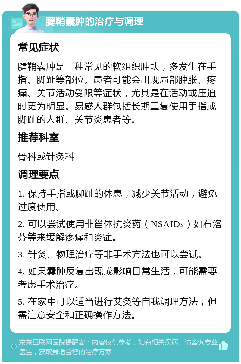 腱鞘囊肿的治疗与调理 常见症状 腱鞘囊肿是一种常见的软组织肿块，多发生在手指、脚趾等部位。患者可能会出现局部肿胀、疼痛、关节活动受限等症状，尤其是在活动或压迫时更为明显。易感人群包括长期重复使用手指或脚趾的人群、关节炎患者等。 推荐科室 骨科或针灸科 调理要点 1. 保持手指或脚趾的休息，减少关节活动，避免过度使用。 2. 可以尝试使用非甾体抗炎药（NSAIDs）如布洛芬等来缓解疼痛和炎症。 3. 针灸、物理治疗等非手术方法也可以尝试。 4. 如果囊肿反复出现或影响日常生活，可能需要考虑手术治疗。 5. 在家中可以适当进行艾灸等自我调理方法，但需注意安全和正确操作方法。