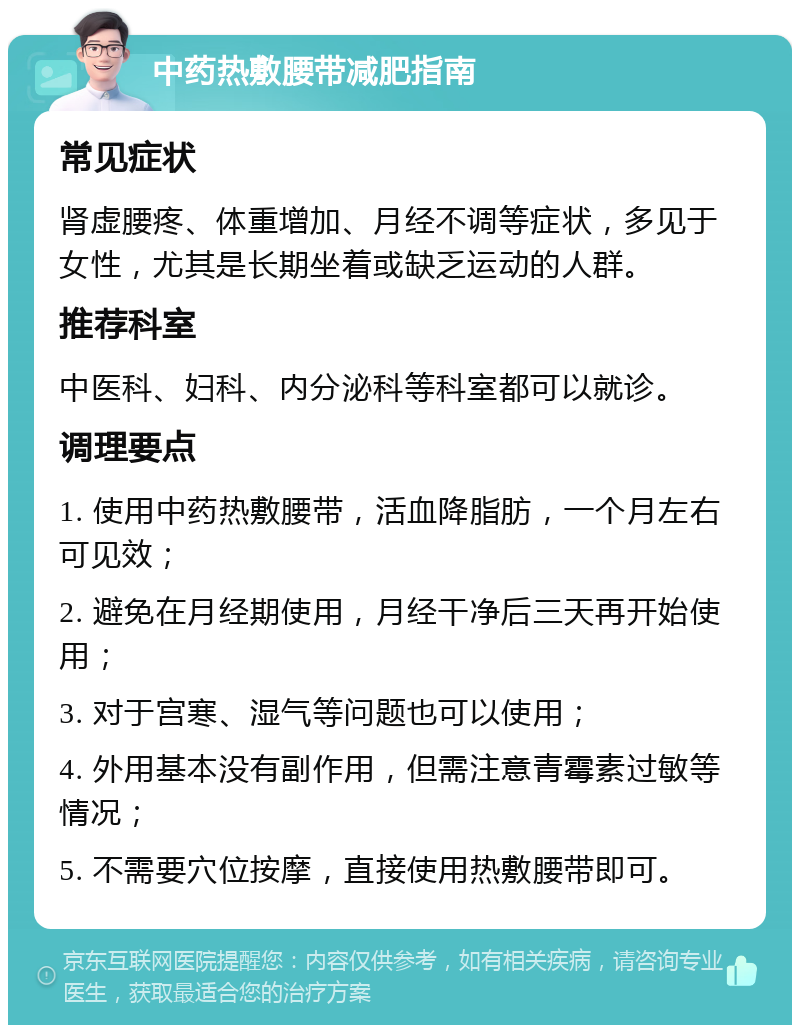 中药热敷腰带减肥指南 常见症状 肾虚腰疼、体重增加、月经不调等症状，多见于女性，尤其是长期坐着或缺乏运动的人群。 推荐科室 中医科、妇科、内分泌科等科室都可以就诊。 调理要点 1. 使用中药热敷腰带，活血降脂肪，一个月左右可见效； 2. 避免在月经期使用，月经干净后三天再开始使用； 3. 对于宫寒、湿气等问题也可以使用； 4. 外用基本没有副作用，但需注意青霉素过敏等情况； 5. 不需要穴位按摩，直接使用热敷腰带即可。