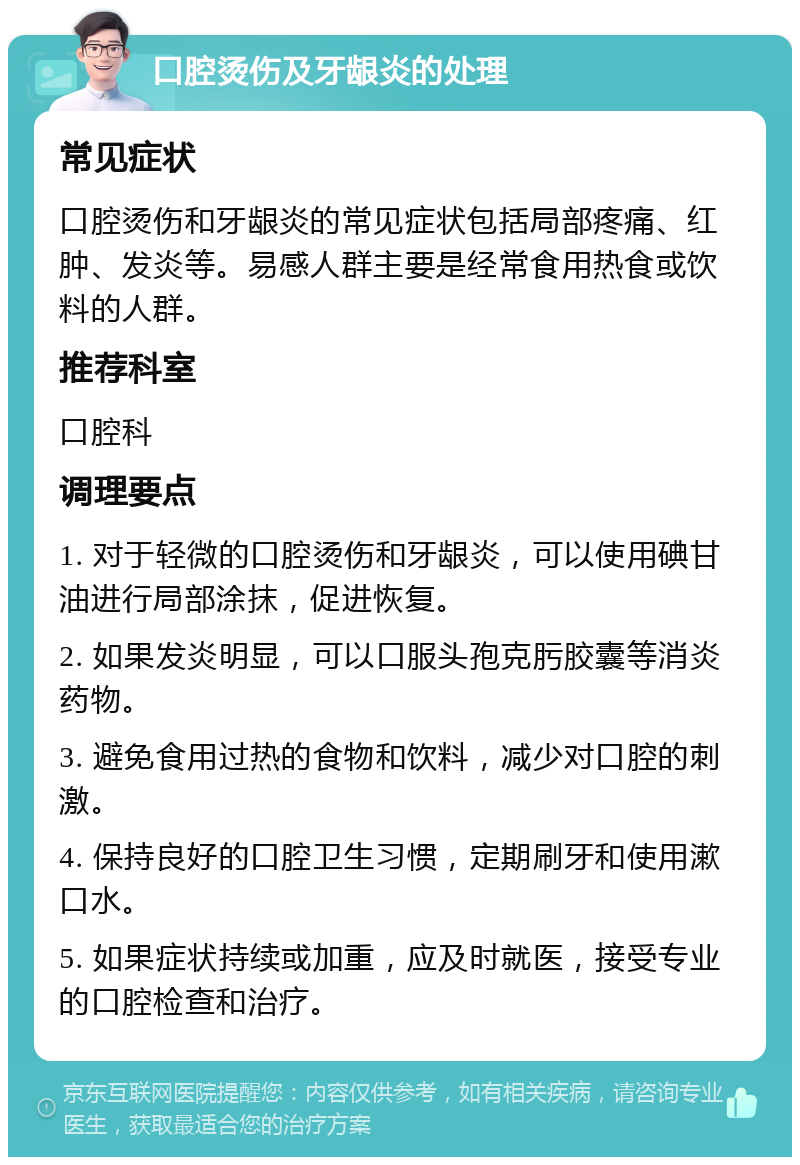 口腔烫伤及牙龈炎的处理 常见症状 口腔烫伤和牙龈炎的常见症状包括局部疼痛、红肿、发炎等。易感人群主要是经常食用热食或饮料的人群。 推荐科室 口腔科 调理要点 1. 对于轻微的口腔烫伤和牙龈炎，可以使用碘甘油进行局部涂抹，促进恢复。 2. 如果发炎明显，可以口服头孢克肟胶囊等消炎药物。 3. 避免食用过热的食物和饮料，减少对口腔的刺激。 4. 保持良好的口腔卫生习惯，定期刷牙和使用漱口水。 5. 如果症状持续或加重，应及时就医，接受专业的口腔检查和治疗。