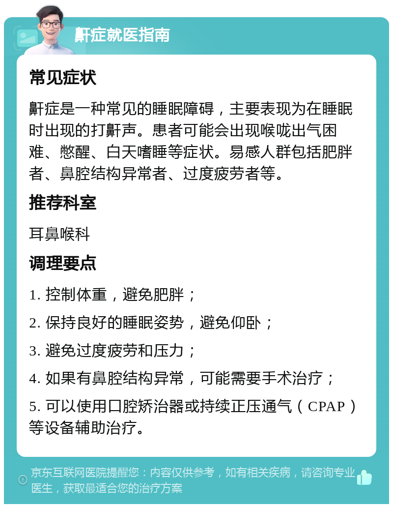 鼾症就医指南 常见症状 鼾症是一种常见的睡眠障碍，主要表现为在睡眠时出现的打鼾声。患者可能会出现喉咙出气困难、憋醒、白天嗜睡等症状。易感人群包括肥胖者、鼻腔结构异常者、过度疲劳者等。 推荐科室 耳鼻喉科 调理要点 1. 控制体重，避免肥胖； 2. 保持良好的睡眠姿势，避免仰卧； 3. 避免过度疲劳和压力； 4. 如果有鼻腔结构异常，可能需要手术治疗； 5. 可以使用口腔矫治器或持续正压通气（CPAP）等设备辅助治疗。