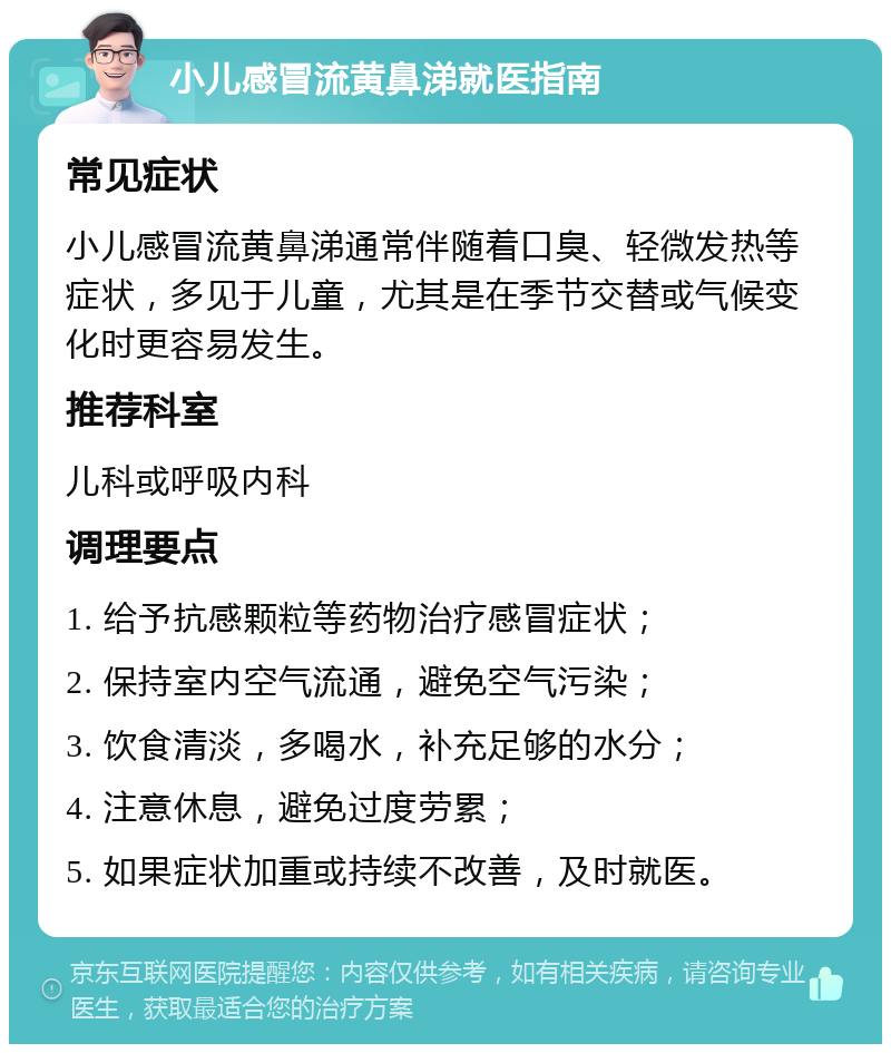 小儿感冒流黄鼻涕就医指南 常见症状 小儿感冒流黄鼻涕通常伴随着口臭、轻微发热等症状，多见于儿童，尤其是在季节交替或气候变化时更容易发生。 推荐科室 儿科或呼吸内科 调理要点 1. 给予抗感颗粒等药物治疗感冒症状； 2. 保持室内空气流通，避免空气污染； 3. 饮食清淡，多喝水，补充足够的水分； 4. 注意休息，避免过度劳累； 5. 如果症状加重或持续不改善，及时就医。