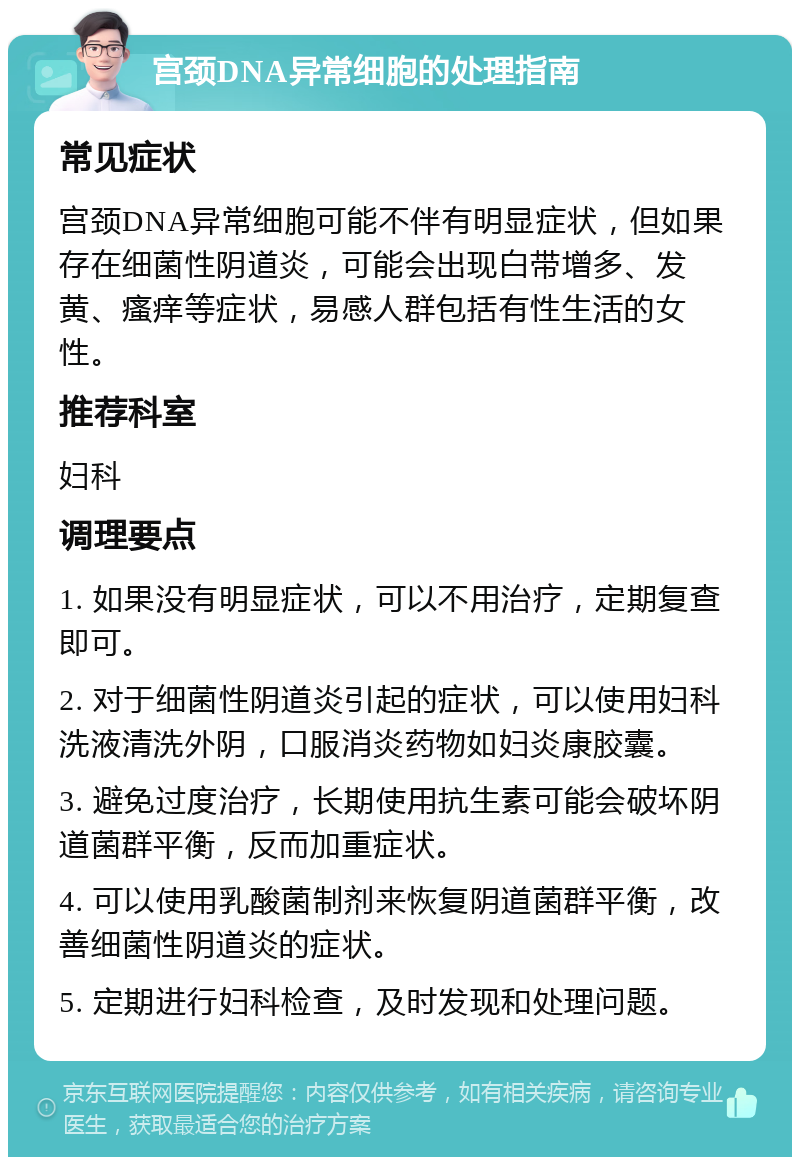 宫颈DNA异常细胞的处理指南 常见症状 宫颈DNA异常细胞可能不伴有明显症状，但如果存在细菌性阴道炎，可能会出现白带增多、发黄、瘙痒等症状，易感人群包括有性生活的女性。 推荐科室 妇科 调理要点 1. 如果没有明显症状，可以不用治疗，定期复查即可。 2. 对于细菌性阴道炎引起的症状，可以使用妇科洗液清洗外阴，口服消炎药物如妇炎康胶囊。 3. 避免过度治疗，长期使用抗生素可能会破坏阴道菌群平衡，反而加重症状。 4. 可以使用乳酸菌制剂来恢复阴道菌群平衡，改善细菌性阴道炎的症状。 5. 定期进行妇科检查，及时发现和处理问题。