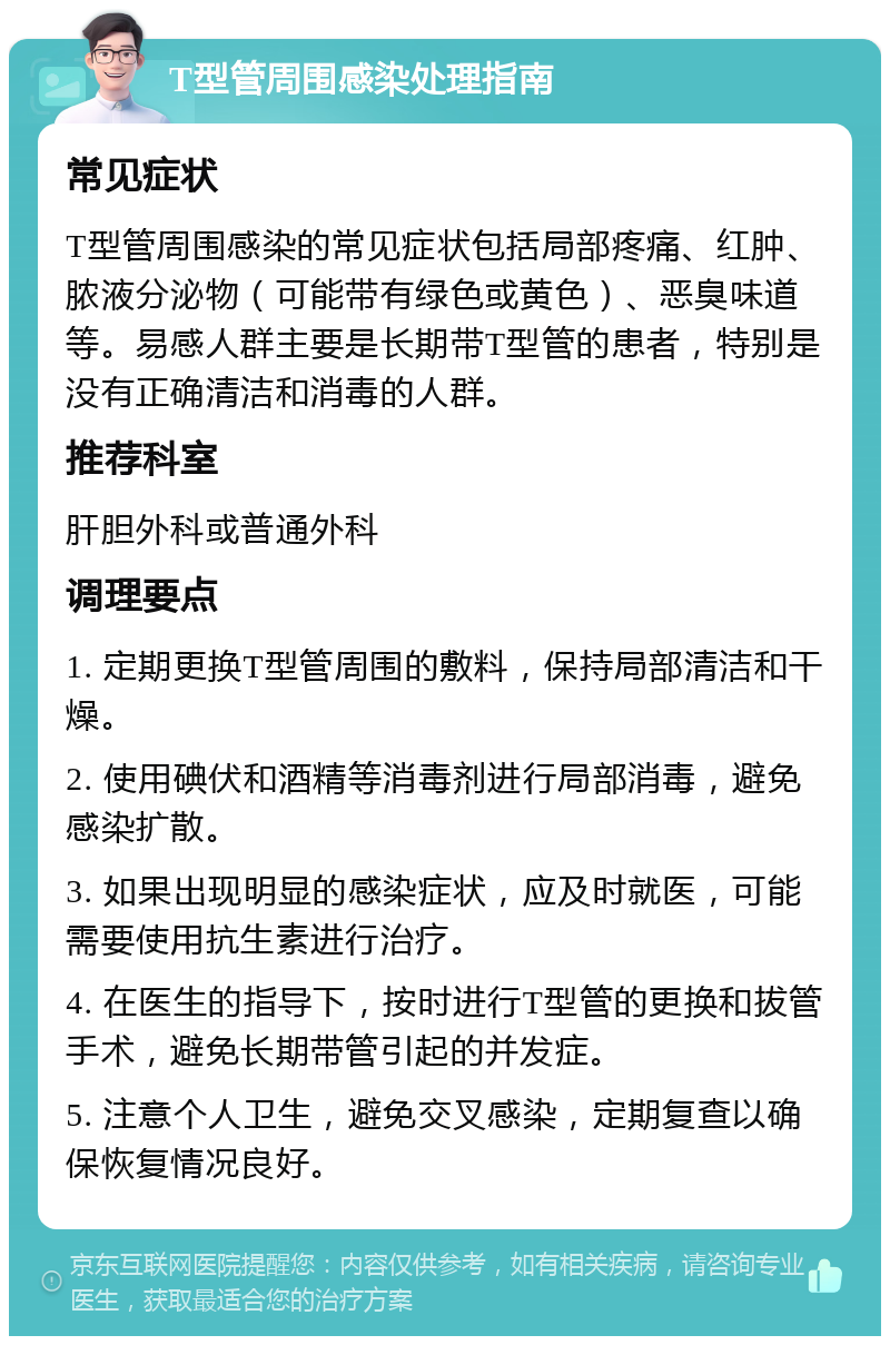 T型管周围感染处理指南 常见症状 T型管周围感染的常见症状包括局部疼痛、红肿、脓液分泌物（可能带有绿色或黄色）、恶臭味道等。易感人群主要是长期带T型管的患者，特别是没有正确清洁和消毒的人群。 推荐科室 肝胆外科或普通外科 调理要点 1. 定期更换T型管周围的敷料，保持局部清洁和干燥。 2. 使用碘伏和酒精等消毒剂进行局部消毒，避免感染扩散。 3. 如果出现明显的感染症状，应及时就医，可能需要使用抗生素进行治疗。 4. 在医生的指导下，按时进行T型管的更换和拔管手术，避免长期带管引起的并发症。 5. 注意个人卫生，避免交叉感染，定期复查以确保恢复情况良好。