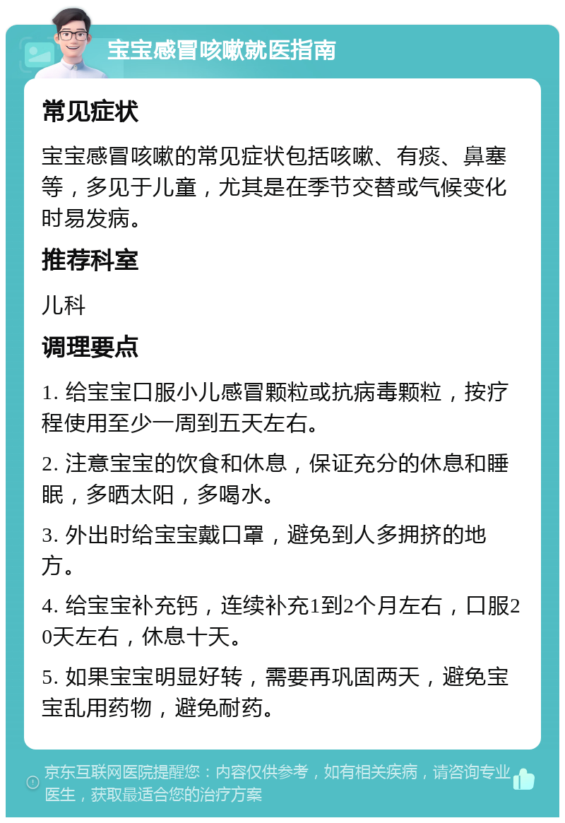 宝宝感冒咳嗽就医指南 常见症状 宝宝感冒咳嗽的常见症状包括咳嗽、有痰、鼻塞等，多见于儿童，尤其是在季节交替或气候变化时易发病。 推荐科室 儿科 调理要点 1. 给宝宝口服小儿感冒颗粒或抗病毒颗粒，按疗程使用至少一周到五天左右。 2. 注意宝宝的饮食和休息，保证充分的休息和睡眠，多晒太阳，多喝水。 3. 外出时给宝宝戴口罩，避免到人多拥挤的地方。 4. 给宝宝补充钙，连续补充1到2个月左右，口服20天左右，休息十天。 5. 如果宝宝明显好转，需要再巩固两天，避免宝宝乱用药物，避免耐药。