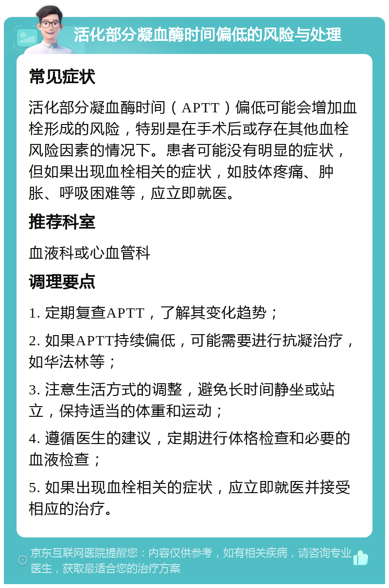 活化部分凝血酶时间偏低的风险与处理 常见症状 活化部分凝血酶时间（APTT）偏低可能会增加血栓形成的风险，特别是在手术后或存在其他血栓风险因素的情况下。患者可能没有明显的症状，但如果出现血栓相关的症状，如肢体疼痛、肿胀、呼吸困难等，应立即就医。 推荐科室 血液科或心血管科 调理要点 1. 定期复查APTT，了解其变化趋势； 2. 如果APTT持续偏低，可能需要进行抗凝治疗，如华法林等； 3. 注意生活方式的调整，避免长时间静坐或站立，保持适当的体重和运动； 4. 遵循医生的建议，定期进行体格检查和必要的血液检查； 5. 如果出现血栓相关的症状，应立即就医并接受相应的治疗。