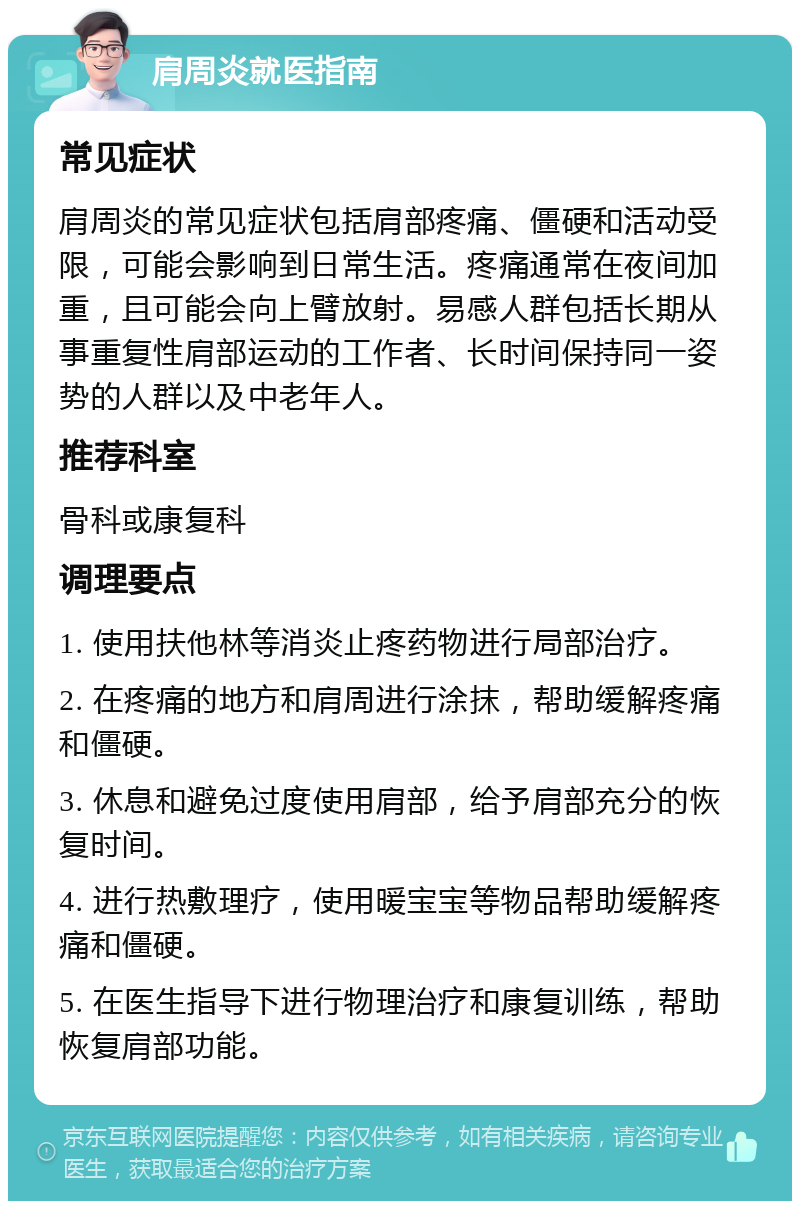 肩周炎就医指南 常见症状 肩周炎的常见症状包括肩部疼痛、僵硬和活动受限，可能会影响到日常生活。疼痛通常在夜间加重，且可能会向上臂放射。易感人群包括长期从事重复性肩部运动的工作者、长时间保持同一姿势的人群以及中老年人。 推荐科室 骨科或康复科 调理要点 1. 使用扶他林等消炎止疼药物进行局部治疗。 2. 在疼痛的地方和肩周进行涂抹，帮助缓解疼痛和僵硬。 3. 休息和避免过度使用肩部，给予肩部充分的恢复时间。 4. 进行热敷理疗，使用暖宝宝等物品帮助缓解疼痛和僵硬。 5. 在医生指导下进行物理治疗和康复训练，帮助恢复肩部功能。