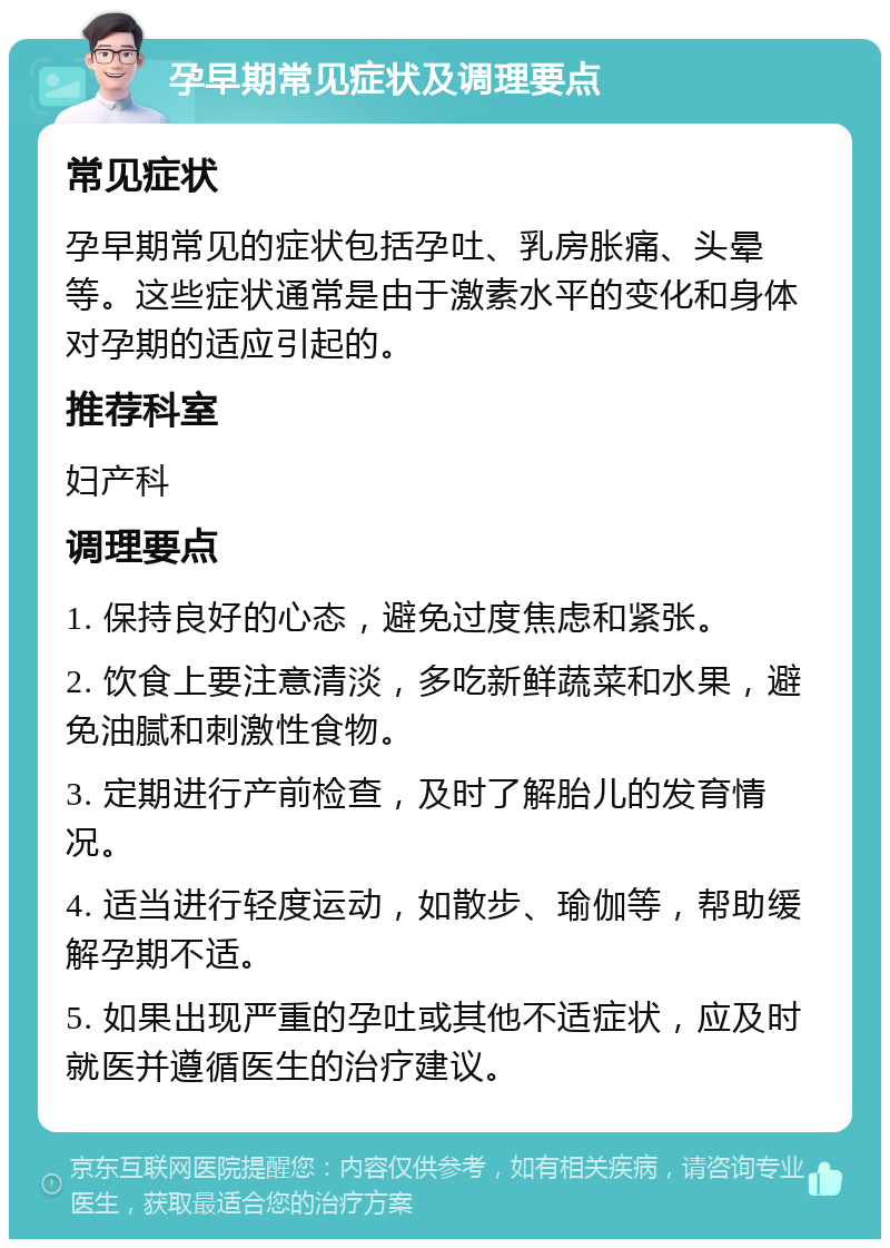 孕早期常见症状及调理要点 常见症状 孕早期常见的症状包括孕吐、乳房胀痛、头晕等。这些症状通常是由于激素水平的变化和身体对孕期的适应引起的。 推荐科室 妇产科 调理要点 1. 保持良好的心态，避免过度焦虑和紧张。 2. 饮食上要注意清淡，多吃新鲜蔬菜和水果，避免油腻和刺激性食物。 3. 定期进行产前检查，及时了解胎儿的发育情况。 4. 适当进行轻度运动，如散步、瑜伽等，帮助缓解孕期不适。 5. 如果出现严重的孕吐或其他不适症状，应及时就医并遵循医生的治疗建议。