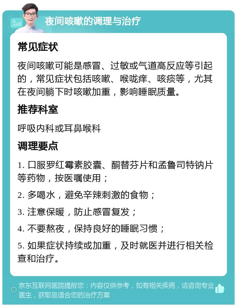 夜间咳嗽的调理与治疗 常见症状 夜间咳嗽可能是感冒、过敏或气道高反应等引起的，常见症状包括咳嗽、喉咙痒、咳痰等，尤其在夜间躺下时咳嗽加重，影响睡眠质量。 推荐科室 呼吸内科或耳鼻喉科 调理要点 1. 口服罗红霉素胶囊、酮替芬片和孟鲁司特钠片等药物，按医嘱使用； 2. 多喝水，避免辛辣刺激的食物； 3. 注意保暖，防止感冒复发； 4. 不要熬夜，保持良好的睡眠习惯； 5. 如果症状持续或加重，及时就医并进行相关检查和治疗。