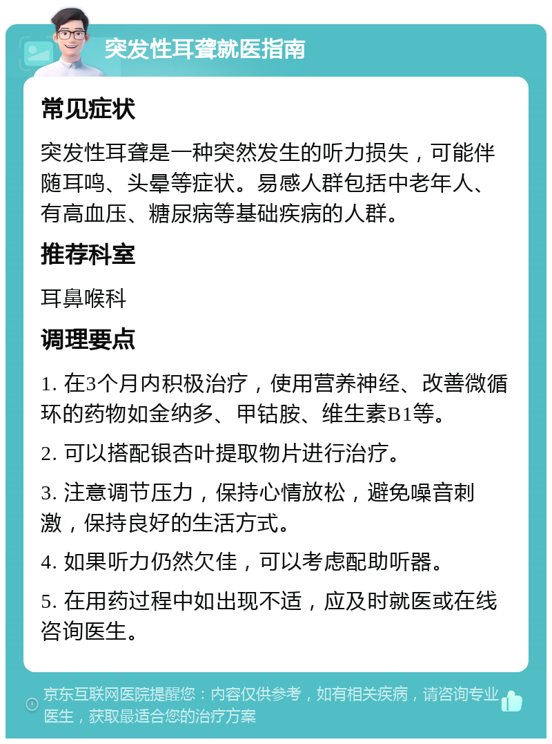 突发性耳聋就医指南 常见症状 突发性耳聋是一种突然发生的听力损失，可能伴随耳鸣、头晕等症状。易感人群包括中老年人、有高血压、糖尿病等基础疾病的人群。 推荐科室 耳鼻喉科 调理要点 1. 在3个月内积极治疗，使用营养神经、改善微循环的药物如金纳多、甲钴胺、维生素B1等。 2. 可以搭配银杏叶提取物片进行治疗。 3. 注意调节压力，保持心情放松，避免噪音刺激，保持良好的生活方式。 4. 如果听力仍然欠佳，可以考虑配助听器。 5. 在用药过程中如出现不适，应及时就医或在线咨询医生。