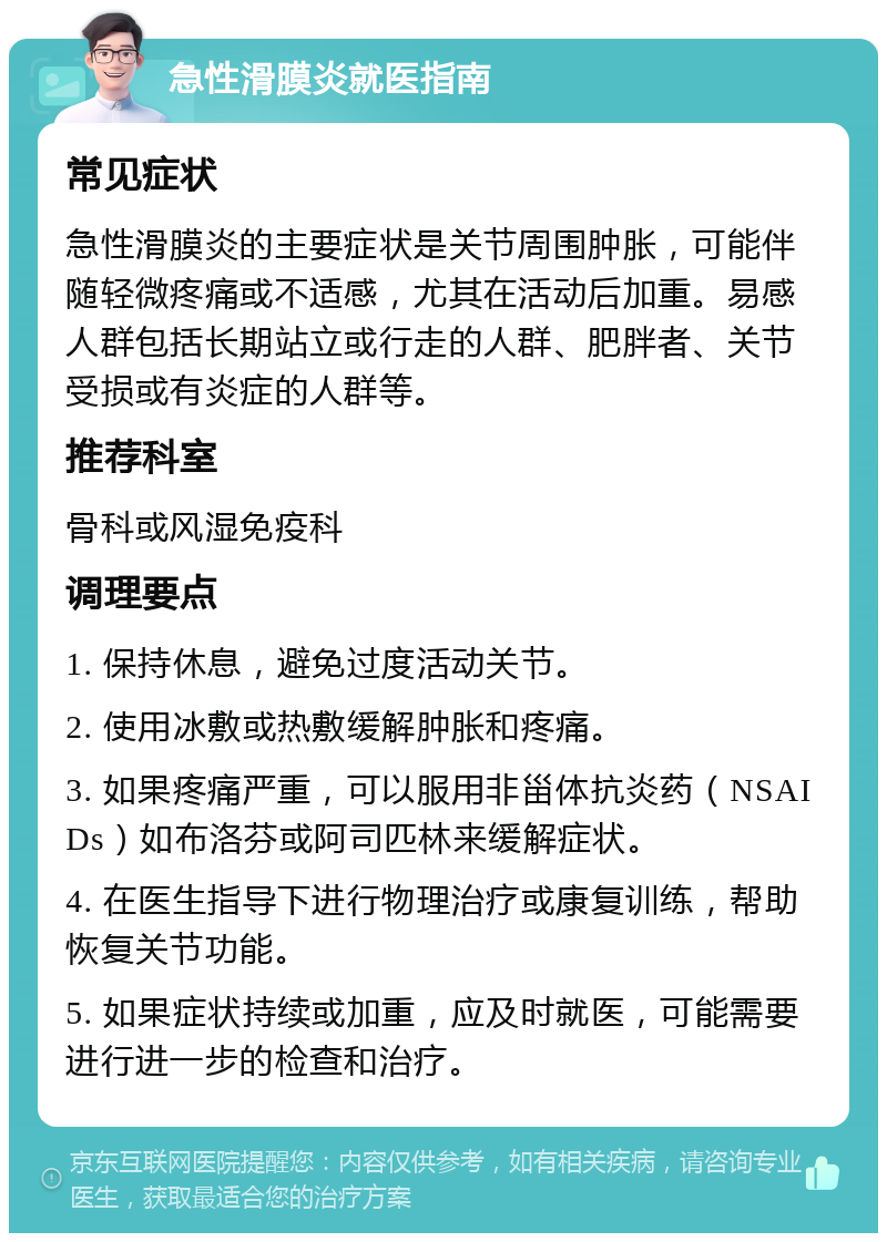 急性滑膜炎就医指南 常见症状 急性滑膜炎的主要症状是关节周围肿胀，可能伴随轻微疼痛或不适感，尤其在活动后加重。易感人群包括长期站立或行走的人群、肥胖者、关节受损或有炎症的人群等。 推荐科室 骨科或风湿免疫科 调理要点 1. 保持休息，避免过度活动关节。 2. 使用冰敷或热敷缓解肿胀和疼痛。 3. 如果疼痛严重，可以服用非甾体抗炎药（NSAIDs）如布洛芬或阿司匹林来缓解症状。 4. 在医生指导下进行物理治疗或康复训练，帮助恢复关节功能。 5. 如果症状持续或加重，应及时就医，可能需要进行进一步的检查和治疗。