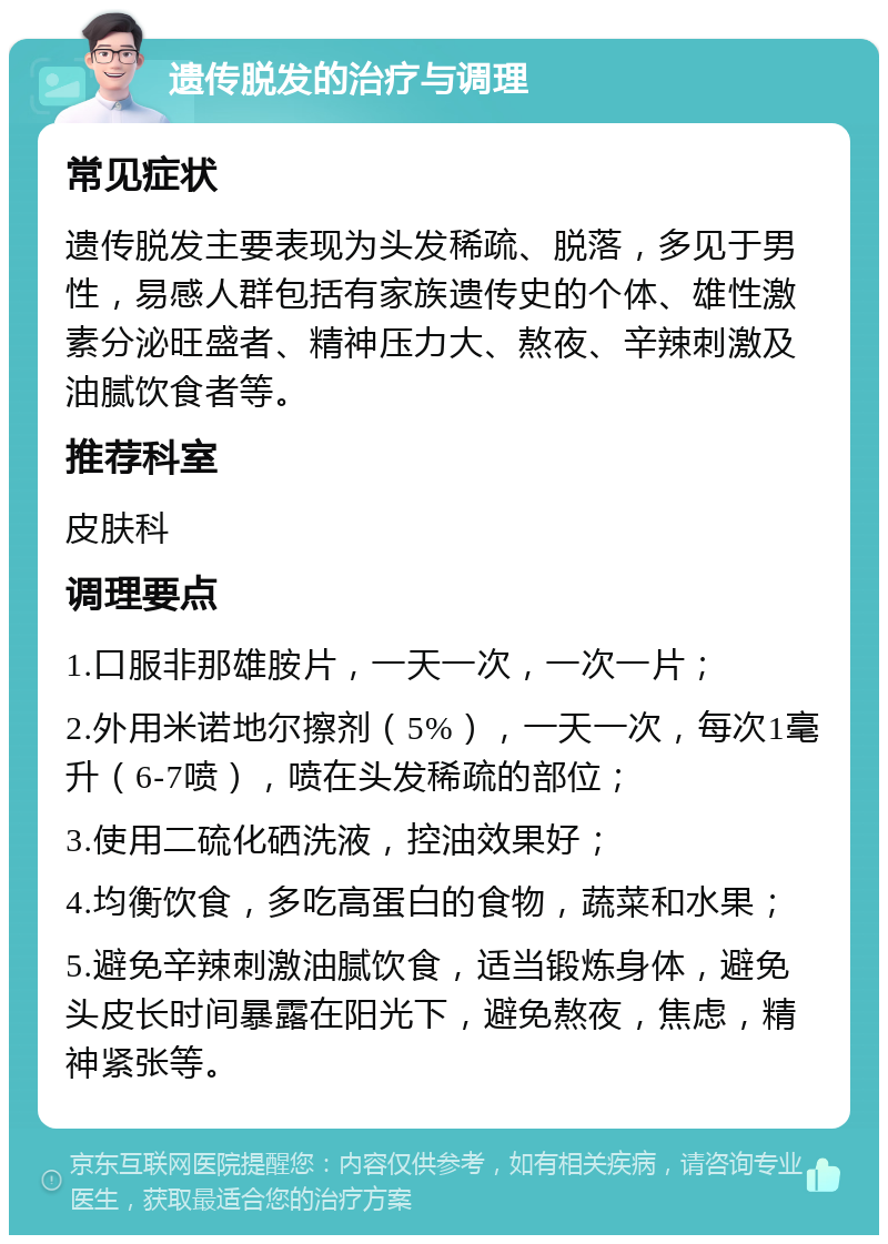 遗传脱发的治疗与调理 常见症状 遗传脱发主要表现为头发稀疏、脱落，多见于男性，易感人群包括有家族遗传史的个体、雄性激素分泌旺盛者、精神压力大、熬夜、辛辣刺激及油腻饮食者等。 推荐科室 皮肤科 调理要点 1.口服非那雄胺片，一天一次，一次一片； 2.外用米诺地尔擦剂（5%），一天一次，每次1毫升（6-7喷），喷在头发稀疏的部位； 3.使用二硫化硒洗液，控油效果好； 4.均衡饮食，多吃高蛋白的食物，蔬菜和水果； 5.避免辛辣刺激油腻饮食，适当锻炼身体，避免头皮长时间暴露在阳光下，避免熬夜，焦虑，精神紧张等。