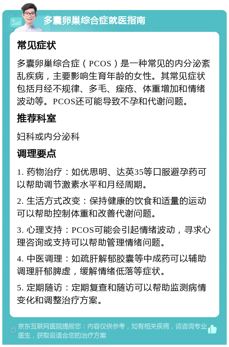 多囊卵巢综合症就医指南 常见症状 多囊卵巢综合症（PCOS）是一种常见的内分泌紊乱疾病，主要影响生育年龄的女性。其常见症状包括月经不规律、多毛、痤疮、体重增加和情绪波动等。PCOS还可能导致不孕和代谢问题。 推荐科室 妇科或内分泌科 调理要点 1. 药物治疗：如优思明、达英35等口服避孕药可以帮助调节激素水平和月经周期。 2. 生活方式改变：保持健康的饮食和适量的运动可以帮助控制体重和改善代谢问题。 3. 心理支持：PCOS可能会引起情绪波动，寻求心理咨询或支持可以帮助管理情绪问题。 4. 中医调理：如疏肝解郁胶囊等中成药可以辅助调理肝郁脾虚，缓解情绪低落等症状。 5. 定期随访：定期复查和随访可以帮助监测病情变化和调整治疗方案。