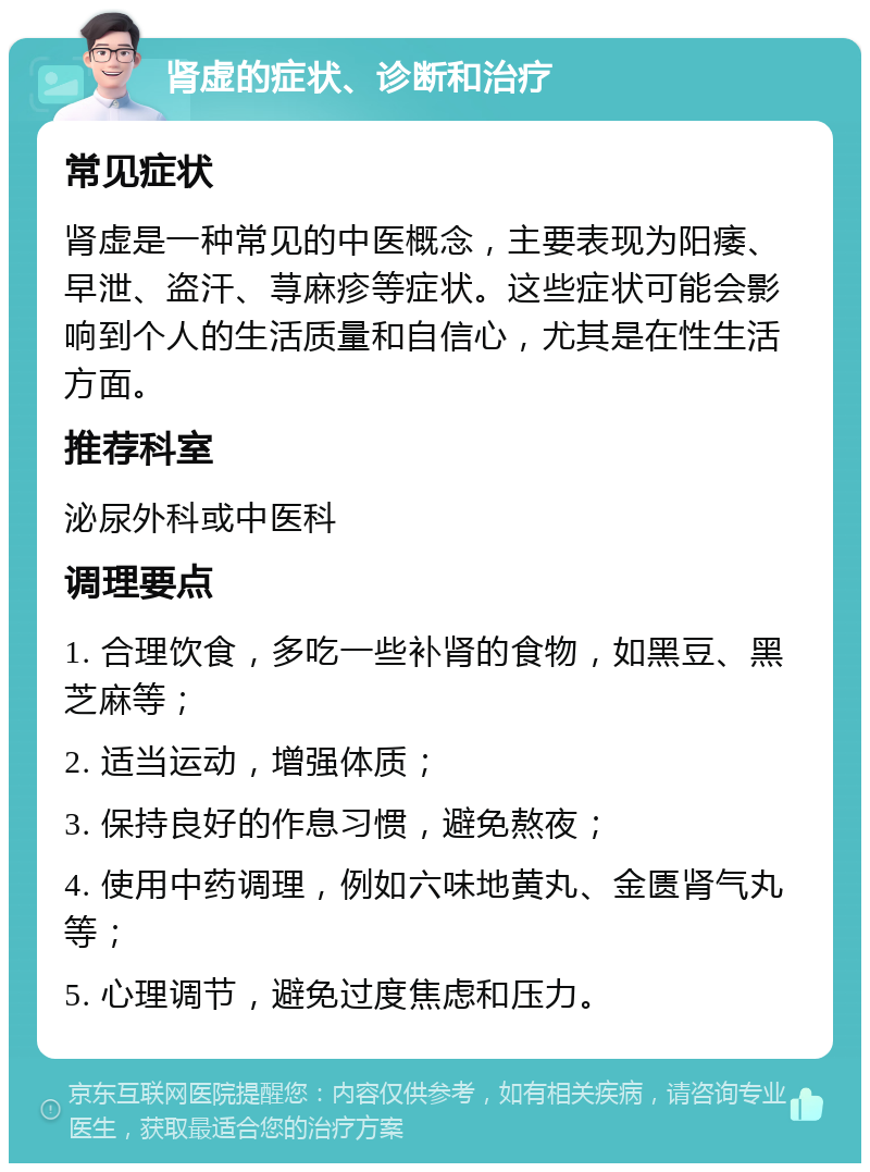 肾虚的症状、诊断和治疗 常见症状 肾虚是一种常见的中医概念，主要表现为阳痿、早泄、盗汗、荨麻疹等症状。这些症状可能会影响到个人的生活质量和自信心，尤其是在性生活方面。 推荐科室 泌尿外科或中医科 调理要点 1. 合理饮食，多吃一些补肾的食物，如黑豆、黑芝麻等； 2. 适当运动，增强体质； 3. 保持良好的作息习惯，避免熬夜； 4. 使用中药调理，例如六味地黄丸、金匮肾气丸等； 5. 心理调节，避免过度焦虑和压力。