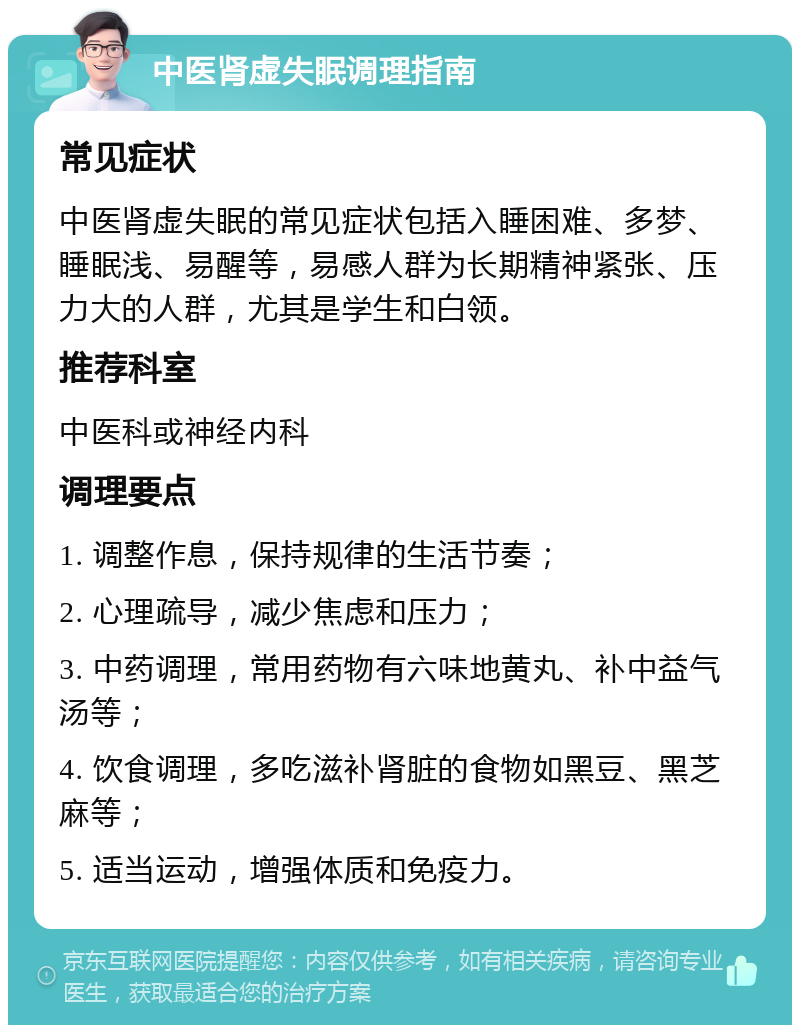 中医肾虚失眠调理指南 常见症状 中医肾虚失眠的常见症状包括入睡困难、多梦、睡眠浅、易醒等，易感人群为长期精神紧张、压力大的人群，尤其是学生和白领。 推荐科室 中医科或神经内科 调理要点 1. 调整作息，保持规律的生活节奏； 2. 心理疏导，减少焦虑和压力； 3. 中药调理，常用药物有六味地黄丸、补中益气汤等； 4. 饮食调理，多吃滋补肾脏的食物如黑豆、黑芝麻等； 5. 适当运动，增强体质和免疫力。