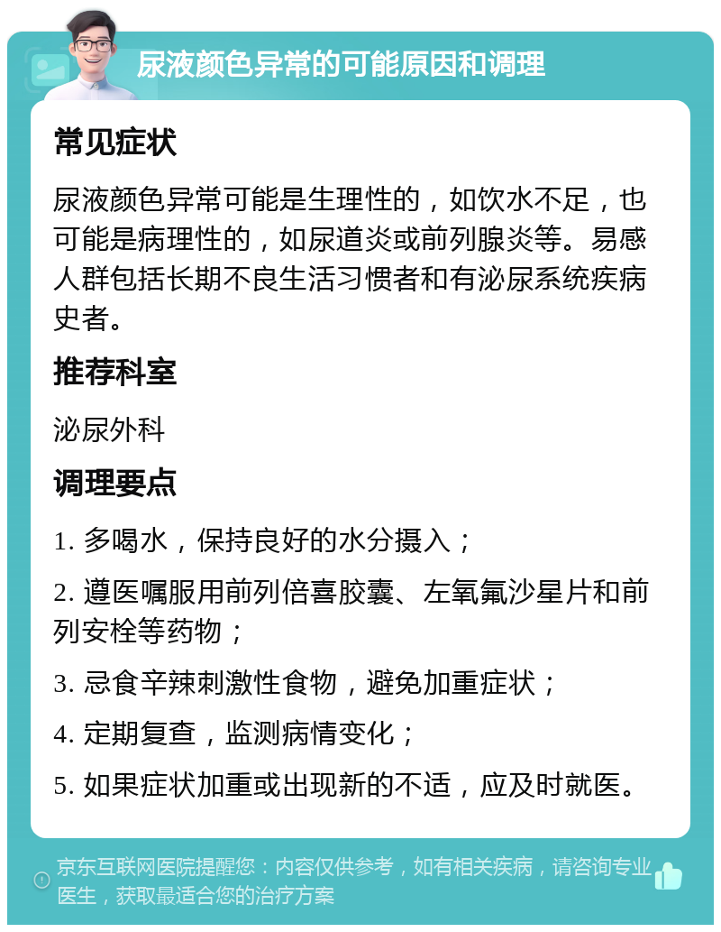 尿液颜色异常的可能原因和调理 常见症状 尿液颜色异常可能是生理性的，如饮水不足，也可能是病理性的，如尿道炎或前列腺炎等。易感人群包括长期不良生活习惯者和有泌尿系统疾病史者。 推荐科室 泌尿外科 调理要点 1. 多喝水，保持良好的水分摄入； 2. 遵医嘱服用前列倍喜胶囊、左氧氟沙星片和前列安栓等药物； 3. 忌食辛辣刺激性食物，避免加重症状； 4. 定期复查，监测病情变化； 5. 如果症状加重或出现新的不适，应及时就医。