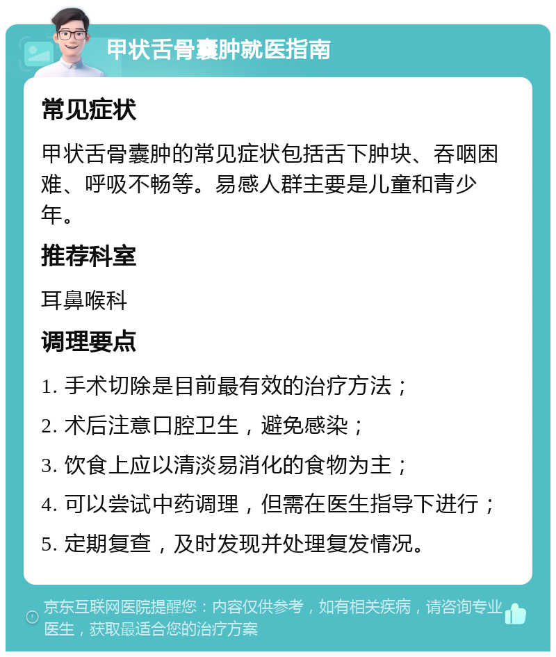 甲状舌骨囊肿就医指南 常见症状 甲状舌骨囊肿的常见症状包括舌下肿块、吞咽困难、呼吸不畅等。易感人群主要是儿童和青少年。 推荐科室 耳鼻喉科 调理要点 1. 手术切除是目前最有效的治疗方法； 2. 术后注意口腔卫生，避免感染； 3. 饮食上应以清淡易消化的食物为主； 4. 可以尝试中药调理，但需在医生指导下进行； 5. 定期复查，及时发现并处理复发情况。