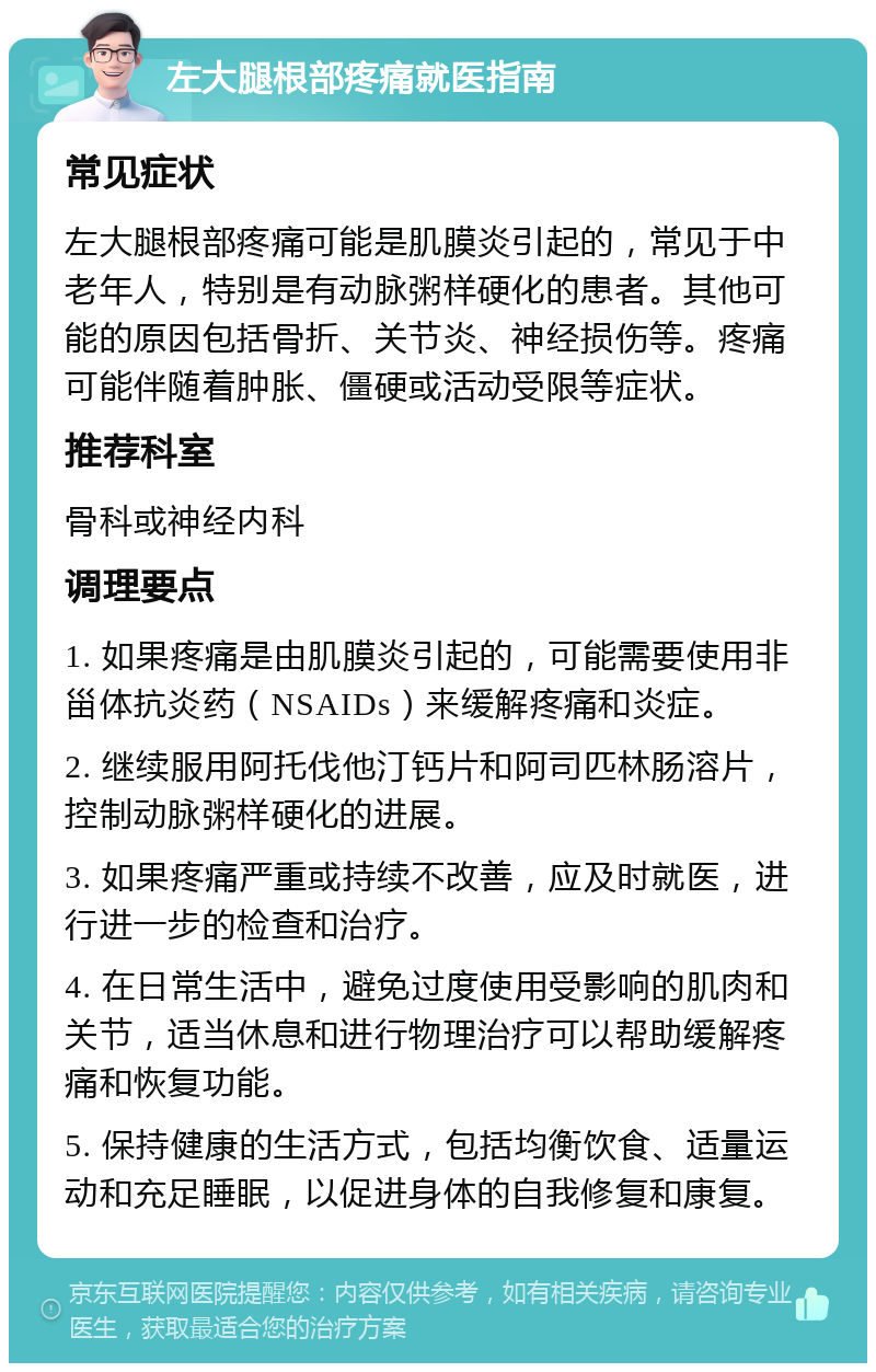 左大腿根部疼痛就医指南 常见症状 左大腿根部疼痛可能是肌膜炎引起的，常见于中老年人，特别是有动脉粥样硬化的患者。其他可能的原因包括骨折、关节炎、神经损伤等。疼痛可能伴随着肿胀、僵硬或活动受限等症状。 推荐科室 骨科或神经内科 调理要点 1. 如果疼痛是由肌膜炎引起的，可能需要使用非甾体抗炎药（NSAIDs）来缓解疼痛和炎症。 2. 继续服用阿托伐他汀钙片和阿司匹林肠溶片，控制动脉粥样硬化的进展。 3. 如果疼痛严重或持续不改善，应及时就医，进行进一步的检查和治疗。 4. 在日常生活中，避免过度使用受影响的肌肉和关节，适当休息和进行物理治疗可以帮助缓解疼痛和恢复功能。 5. 保持健康的生活方式，包括均衡饮食、适量运动和充足睡眠，以促进身体的自我修复和康复。