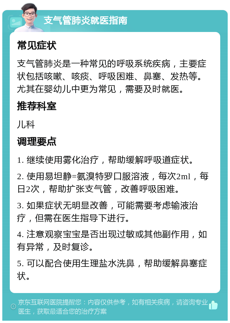 支气管肺炎就医指南 常见症状 支气管肺炎是一种常见的呼吸系统疾病，主要症状包括咳嗽、咳痰、呼吸困难、鼻塞、发热等。尤其在婴幼儿中更为常见，需要及时就医。 推荐科室 儿科 调理要点 1. 继续使用雾化治疗，帮助缓解呼吸道症状。 2. 使用易坦静=氨溴特罗口服溶液，每次2ml，每日2次，帮助扩张支气管，改善呼吸困难。 3. 如果症状无明显改善，可能需要考虑输液治疗，但需在医生指导下进行。 4. 注意观察宝宝是否出现过敏或其他副作用，如有异常，及时复诊。 5. 可以配合使用生理盐水洗鼻，帮助缓解鼻塞症状。