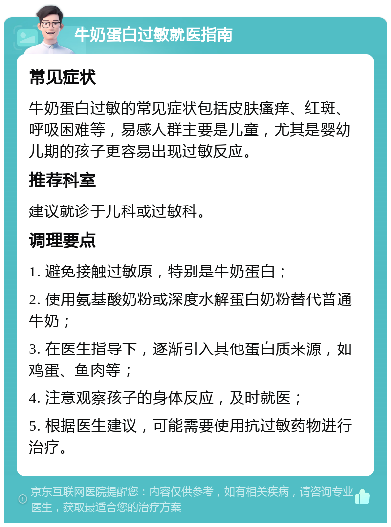 牛奶蛋白过敏就医指南 常见症状 牛奶蛋白过敏的常见症状包括皮肤瘙痒、红斑、呼吸困难等，易感人群主要是儿童，尤其是婴幼儿期的孩子更容易出现过敏反应。 推荐科室 建议就诊于儿科或过敏科。 调理要点 1. 避免接触过敏原，特别是牛奶蛋白； 2. 使用氨基酸奶粉或深度水解蛋白奶粉替代普通牛奶； 3. 在医生指导下，逐渐引入其他蛋白质来源，如鸡蛋、鱼肉等； 4. 注意观察孩子的身体反应，及时就医； 5. 根据医生建议，可能需要使用抗过敏药物进行治疗。