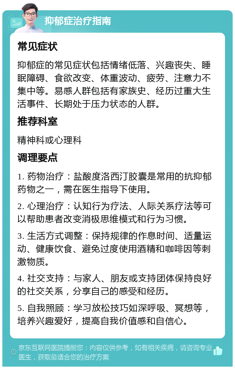 抑郁症治疗指南 常见症状 抑郁症的常见症状包括情绪低落、兴趣丧失、睡眠障碍、食欲改变、体重波动、疲劳、注意力不集中等。易感人群包括有家族史、经历过重大生活事件、长期处于压力状态的人群。 推荐科室 精神科或心理科 调理要点 1. 药物治疗：盐酸度洛西汀胶囊是常用的抗抑郁药物之一，需在医生指导下使用。 2. 心理治疗：认知行为疗法、人际关系疗法等可以帮助患者改变消极思维模式和行为习惯。 3. 生活方式调整：保持规律的作息时间、适量运动、健康饮食、避免过度使用酒精和咖啡因等刺激物质。 4. 社交支持：与家人、朋友或支持团体保持良好的社交关系，分享自己的感受和经历。 5. 自我照顾：学习放松技巧如深呼吸、冥想等，培养兴趣爱好，提高自我价值感和自信心。