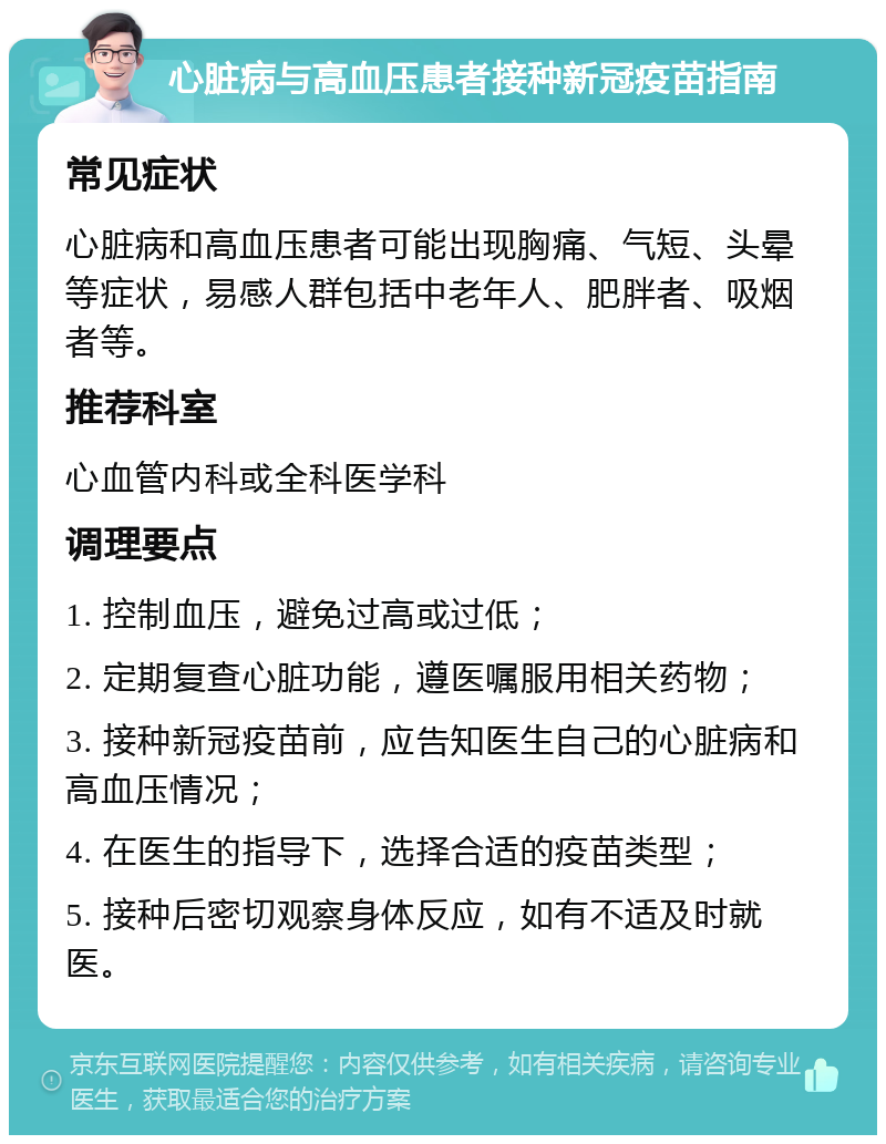 心脏病与高血压患者接种新冠疫苗指南 常见症状 心脏病和高血压患者可能出现胸痛、气短、头晕等症状，易感人群包括中老年人、肥胖者、吸烟者等。 推荐科室 心血管内科或全科医学科 调理要点 1. 控制血压，避免过高或过低； 2. 定期复查心脏功能，遵医嘱服用相关药物； 3. 接种新冠疫苗前，应告知医生自己的心脏病和高血压情况； 4. 在医生的指导下，选择合适的疫苗类型； 5. 接种后密切观察身体反应，如有不适及时就医。