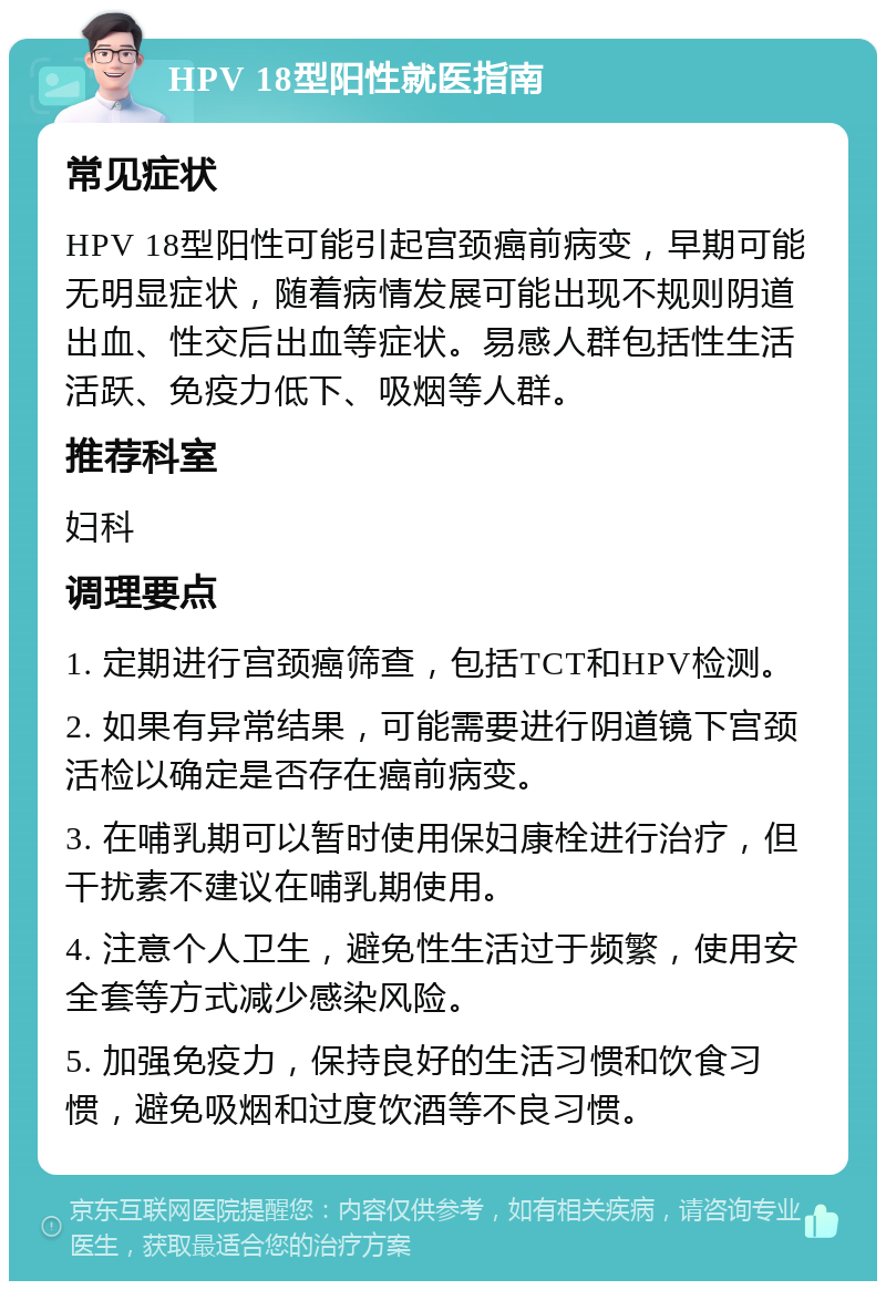 HPV 18型阳性就医指南 常见症状 HPV 18型阳性可能引起宫颈癌前病变，早期可能无明显症状，随着病情发展可能出现不规则阴道出血、性交后出血等症状。易感人群包括性生活活跃、免疫力低下、吸烟等人群。 推荐科室 妇科 调理要点 1. 定期进行宫颈癌筛查，包括TCT和HPV检测。 2. 如果有异常结果，可能需要进行阴道镜下宫颈活检以确定是否存在癌前病变。 3. 在哺乳期可以暂时使用保妇康栓进行治疗，但干扰素不建议在哺乳期使用。 4. 注意个人卫生，避免性生活过于频繁，使用安全套等方式减少感染风险。 5. 加强免疫力，保持良好的生活习惯和饮食习惯，避免吸烟和过度饮酒等不良习惯。