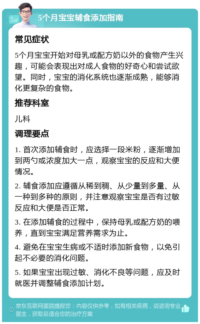 5个月宝宝辅食添加指南 常见症状 5个月宝宝开始对母乳或配方奶以外的食物产生兴趣，可能会表现出对成人食物的好奇心和尝试欲望。同时，宝宝的消化系统也逐渐成熟，能够消化更复杂的食物。 推荐科室 儿科 调理要点 1. 首次添加辅食时，应选择一段米粉，逐渐增加到两勺或浓度加大一点，观察宝宝的反应和大便情况。 2. 辅食添加应遵循从稀到稠、从少量到多量、从一种到多种的原则，并注意观察宝宝是否有过敏反应和大便是否正常。 3. 在添加辅食的过程中，保持母乳或配方奶的喂养，直到宝宝满足营养需求为止。 4. 避免在宝宝生病或不适时添加新食物，以免引起不必要的消化问题。 5. 如果宝宝出现过敏、消化不良等问题，应及时就医并调整辅食添加计划。