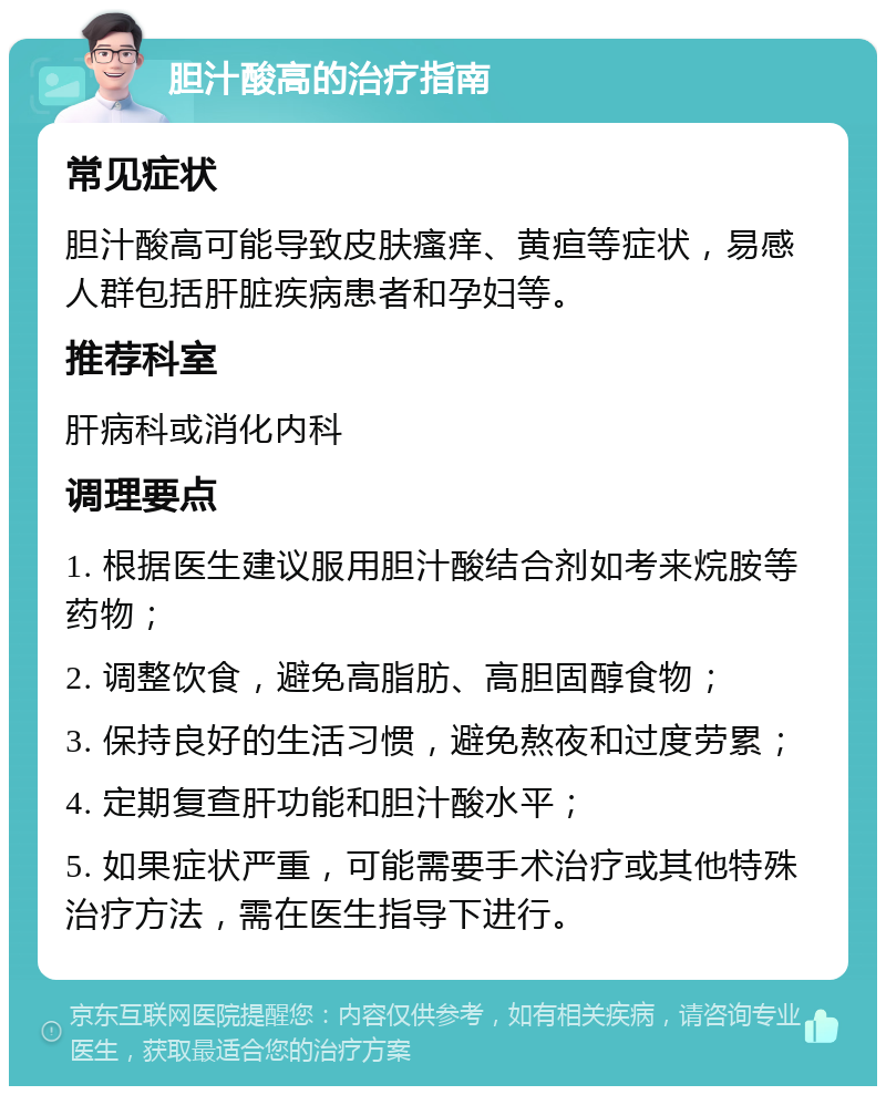 胆汁酸高的治疗指南 常见症状 胆汁酸高可能导致皮肤瘙痒、黄疸等症状，易感人群包括肝脏疾病患者和孕妇等。 推荐科室 肝病科或消化内科 调理要点 1. 根据医生建议服用胆汁酸结合剂如考来烷胺等药物； 2. 调整饮食，避免高脂肪、高胆固醇食物； 3. 保持良好的生活习惯，避免熬夜和过度劳累； 4. 定期复查肝功能和胆汁酸水平； 5. 如果症状严重，可能需要手术治疗或其他特殊治疗方法，需在医生指导下进行。