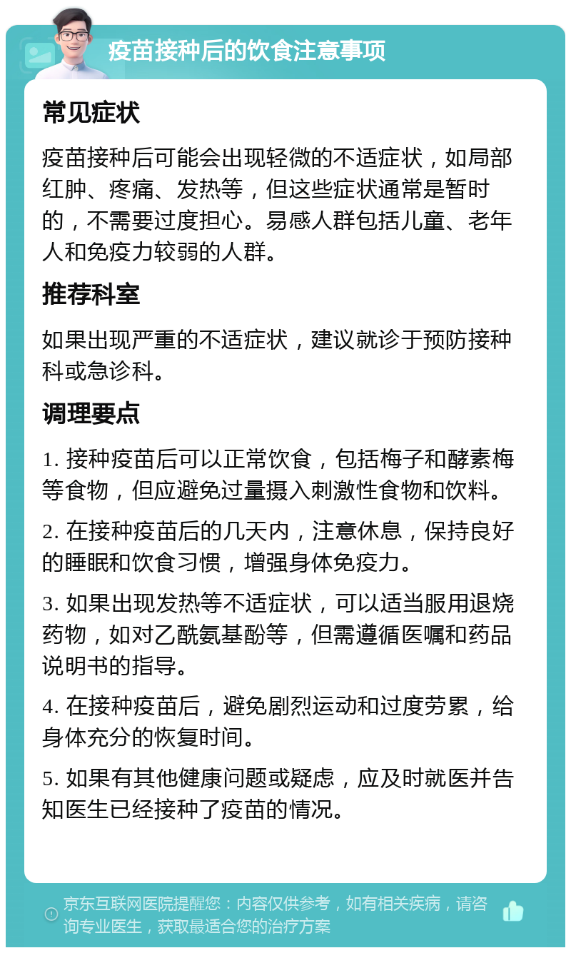 疫苗接种后的饮食注意事项 常见症状 疫苗接种后可能会出现轻微的不适症状，如局部红肿、疼痛、发热等，但这些症状通常是暂时的，不需要过度担心。易感人群包括儿童、老年人和免疫力较弱的人群。 推荐科室 如果出现严重的不适症状，建议就诊于预防接种科或急诊科。 调理要点 1. 接种疫苗后可以正常饮食，包括梅子和酵素梅等食物，但应避免过量摄入刺激性食物和饮料。 2. 在接种疫苗后的几天内，注意休息，保持良好的睡眠和饮食习惯，增强身体免疫力。 3. 如果出现发热等不适症状，可以适当服用退烧药物，如对乙酰氨基酚等，但需遵循医嘱和药品说明书的指导。 4. 在接种疫苗后，避免剧烈运动和过度劳累，给身体充分的恢复时间。 5. 如果有其他健康问题或疑虑，应及时就医并告知医生已经接种了疫苗的情况。