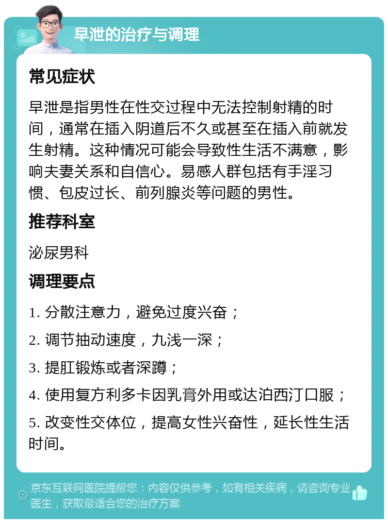 早泄的治疗与调理 常见症状 早泄是指男性在性交过程中无法控制射精的时间，通常在插入阴道后不久或甚至在插入前就发生射精。这种情况可能会导致性生活不满意，影响夫妻关系和自信心。易感人群包括有手淫习惯、包皮过长、前列腺炎等问题的男性。 推荐科室 泌尿男科 调理要点 1. 分散注意力，避免过度兴奋； 2. 调节抽动速度，九浅一深； 3. 提肛锻炼或者深蹲； 4. 使用复方利多卡因乳膏外用或达泊西汀口服； 5. 改变性交体位，提高女性兴奋性，延长性生活时间。