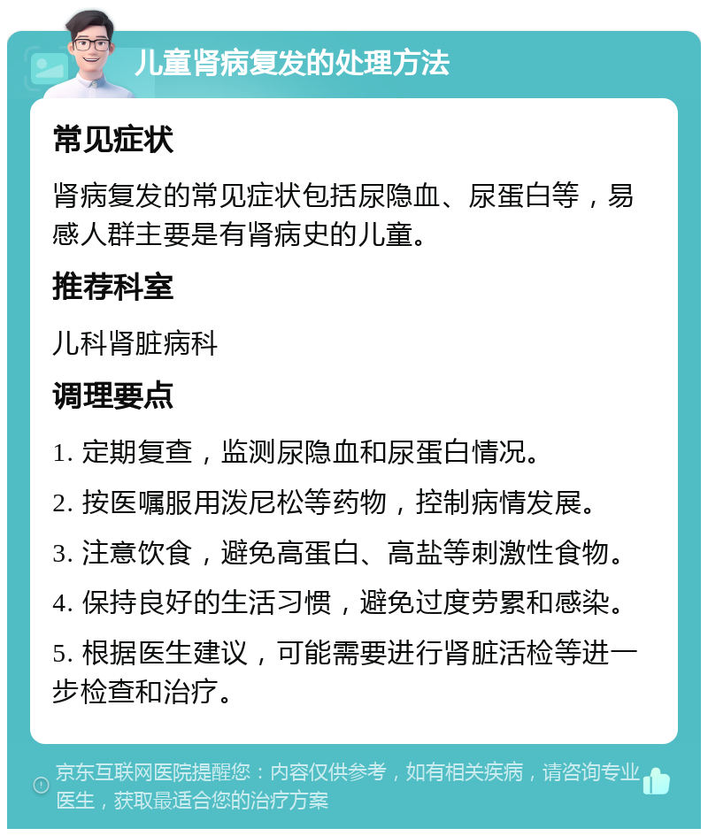 儿童肾病复发的处理方法 常见症状 肾病复发的常见症状包括尿隐血、尿蛋白等，易感人群主要是有肾病史的儿童。 推荐科室 儿科肾脏病科 调理要点 1. 定期复查，监测尿隐血和尿蛋白情况。 2. 按医嘱服用泼尼松等药物，控制病情发展。 3. 注意饮食，避免高蛋白、高盐等刺激性食物。 4. 保持良好的生活习惯，避免过度劳累和感染。 5. 根据医生建议，可能需要进行肾脏活检等进一步检查和治疗。