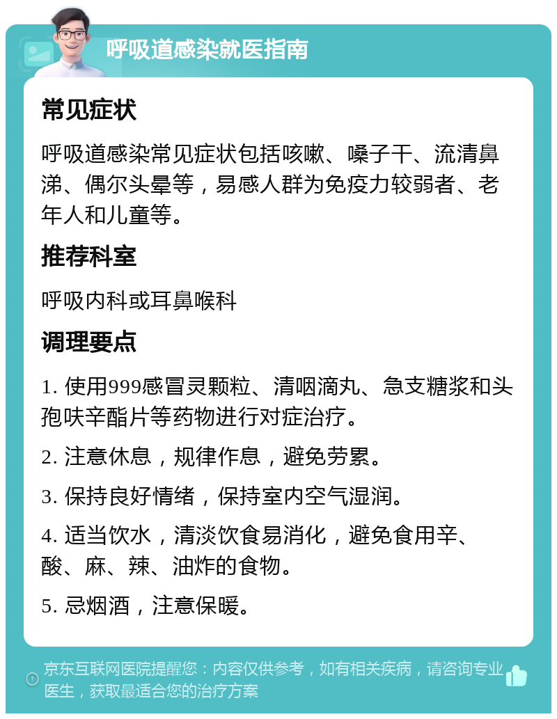 呼吸道感染就医指南 常见症状 呼吸道感染常见症状包括咳嗽、嗓子干、流清鼻涕、偶尔头晕等，易感人群为免疫力较弱者、老年人和儿童等。 推荐科室 呼吸内科或耳鼻喉科 调理要点 1. 使用999感冒灵颗粒、清咽滴丸、急支糖浆和头孢呋辛酯片等药物进行对症治疗。 2. 注意休息，规律作息，避免劳累。 3. 保持良好情绪，保持室内空气湿润。 4. 适当饮水，清淡饮食易消化，避免食用辛、酸、麻、辣、油炸的食物。 5. 忌烟酒，注意保暖。