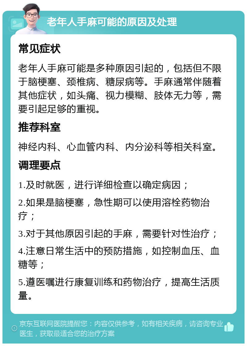 老年人手麻可能的原因及处理 常见症状 老年人手麻可能是多种原因引起的，包括但不限于脑梗塞、颈椎病、糖尿病等。手麻通常伴随着其他症状，如头痛、视力模糊、肢体无力等，需要引起足够的重视。 推荐科室 神经内科、心血管内科、内分泌科等相关科室。 调理要点 1.及时就医，进行详细检查以确定病因； 2.如果是脑梗塞，急性期可以使用溶栓药物治疗； 3.对于其他原因引起的手麻，需要针对性治疗； 4.注意日常生活中的预防措施，如控制血压、血糖等； 5.遵医嘱进行康复训练和药物治疗，提高生活质量。