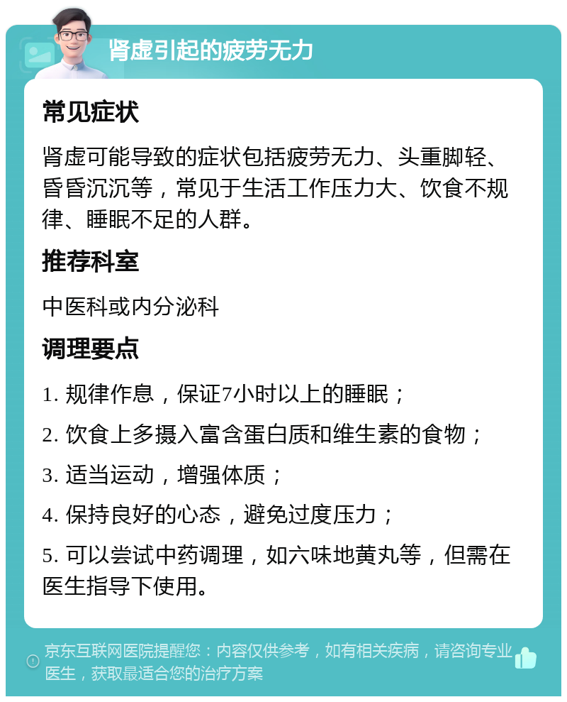 肾虚引起的疲劳无力 常见症状 肾虚可能导致的症状包括疲劳无力、头重脚轻、昏昏沉沉等，常见于生活工作压力大、饮食不规律、睡眠不足的人群。 推荐科室 中医科或内分泌科 调理要点 1. 规律作息，保证7小时以上的睡眠； 2. 饮食上多摄入富含蛋白质和维生素的食物； 3. 适当运动，增强体质； 4. 保持良好的心态，避免过度压力； 5. 可以尝试中药调理，如六味地黄丸等，但需在医生指导下使用。