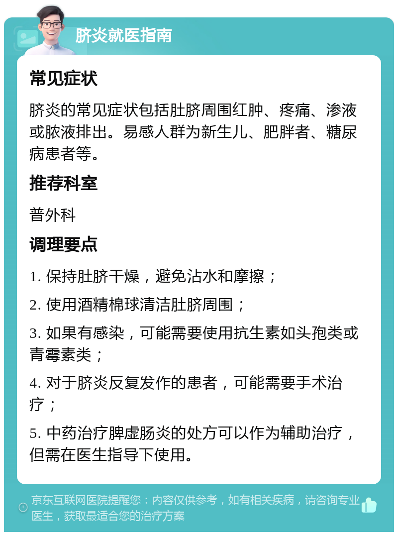 脐炎就医指南 常见症状 脐炎的常见症状包括肚脐周围红肿、疼痛、渗液或脓液排出。易感人群为新生儿、肥胖者、糖尿病患者等。 推荐科室 普外科 调理要点 1. 保持肚脐干燥，避免沾水和摩擦； 2. 使用酒精棉球清洁肚脐周围； 3. 如果有感染，可能需要使用抗生素如头孢类或青霉素类； 4. 对于脐炎反复发作的患者，可能需要手术治疗； 5. 中药治疗脾虚肠炎的处方可以作为辅助治疗，但需在医生指导下使用。