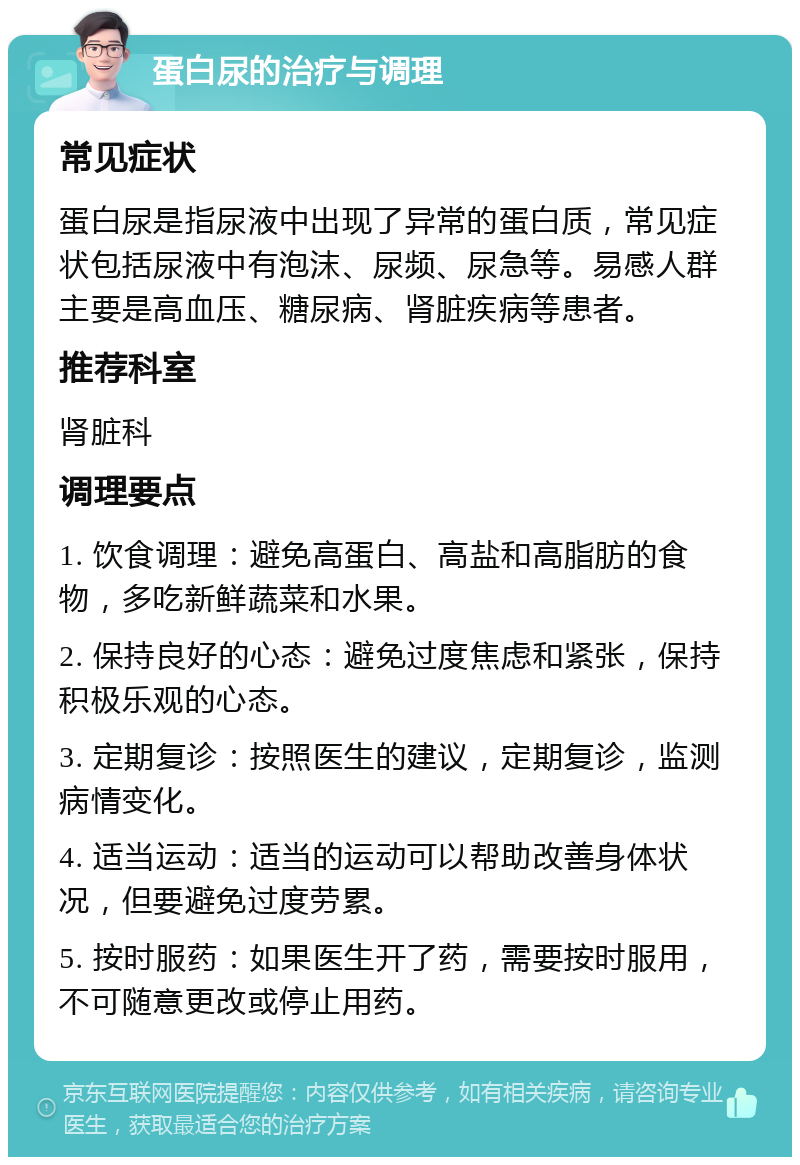 蛋白尿的治疗与调理 常见症状 蛋白尿是指尿液中出现了异常的蛋白质，常见症状包括尿液中有泡沫、尿频、尿急等。易感人群主要是高血压、糖尿病、肾脏疾病等患者。 推荐科室 肾脏科 调理要点 1. 饮食调理：避免高蛋白、高盐和高脂肪的食物，多吃新鲜蔬菜和水果。 2. 保持良好的心态：避免过度焦虑和紧张，保持积极乐观的心态。 3. 定期复诊：按照医生的建议，定期复诊，监测病情变化。 4. 适当运动：适当的运动可以帮助改善身体状况，但要避免过度劳累。 5. 按时服药：如果医生开了药，需要按时服用，不可随意更改或停止用药。