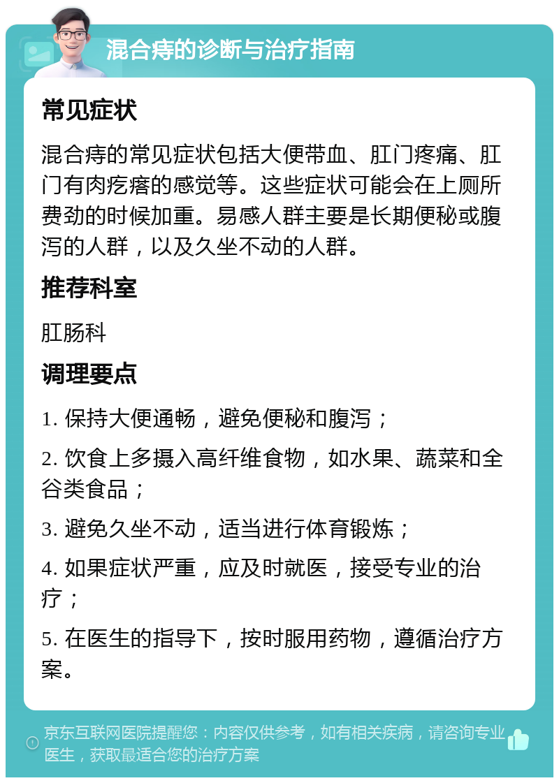 混合痔的诊断与治疗指南 常见症状 混合痔的常见症状包括大便带血、肛门疼痛、肛门有肉疙瘩的感觉等。这些症状可能会在上厕所费劲的时候加重。易感人群主要是长期便秘或腹泻的人群，以及久坐不动的人群。 推荐科室 肛肠科 调理要点 1. 保持大便通畅，避免便秘和腹泻； 2. 饮食上多摄入高纤维食物，如水果、蔬菜和全谷类食品； 3. 避免久坐不动，适当进行体育锻炼； 4. 如果症状严重，应及时就医，接受专业的治疗； 5. 在医生的指导下，按时服用药物，遵循治疗方案。