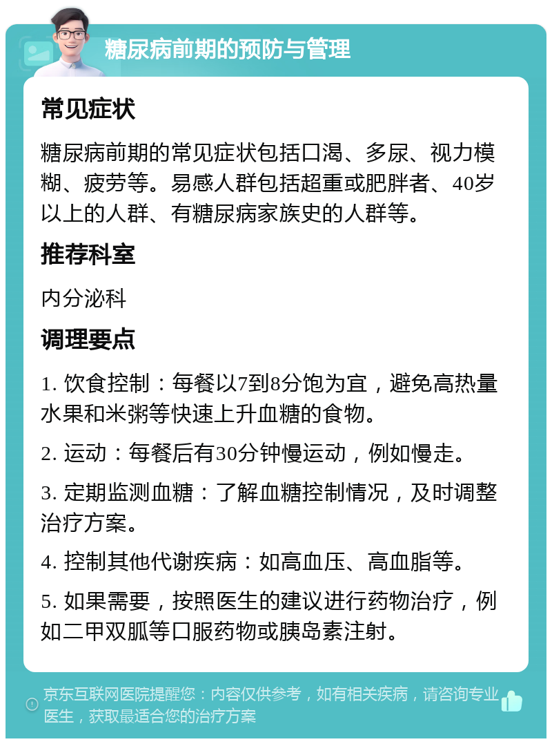 糖尿病前期的预防与管理 常见症状 糖尿病前期的常见症状包括口渴、多尿、视力模糊、疲劳等。易感人群包括超重或肥胖者、40岁以上的人群、有糖尿病家族史的人群等。 推荐科室 内分泌科 调理要点 1. 饮食控制：每餐以7到8分饱为宜，避免高热量水果和米粥等快速上升血糖的食物。 2. 运动：每餐后有30分钟慢运动，例如慢走。 3. 定期监测血糖：了解血糖控制情况，及时调整治疗方案。 4. 控制其他代谢疾病：如高血压、高血脂等。 5. 如果需要，按照医生的建议进行药物治疗，例如二甲双胍等口服药物或胰岛素注射。