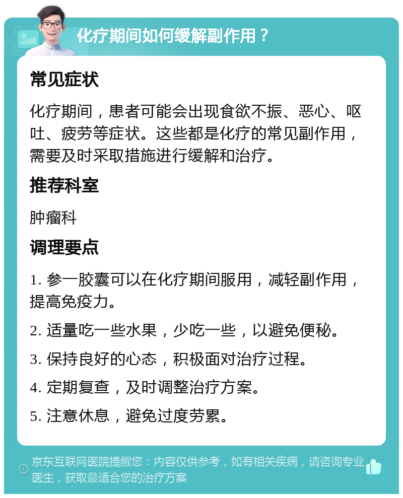 化疗期间如何缓解副作用？ 常见症状 化疗期间，患者可能会出现食欲不振、恶心、呕吐、疲劳等症状。这些都是化疗的常见副作用，需要及时采取措施进行缓解和治疗。 推荐科室 肿瘤科 调理要点 1. 参一胶囊可以在化疗期间服用，减轻副作用，提高免疫力。 2. 适量吃一些水果，少吃一些，以避免便秘。 3. 保持良好的心态，积极面对治疗过程。 4. 定期复查，及时调整治疗方案。 5. 注意休息，避免过度劳累。