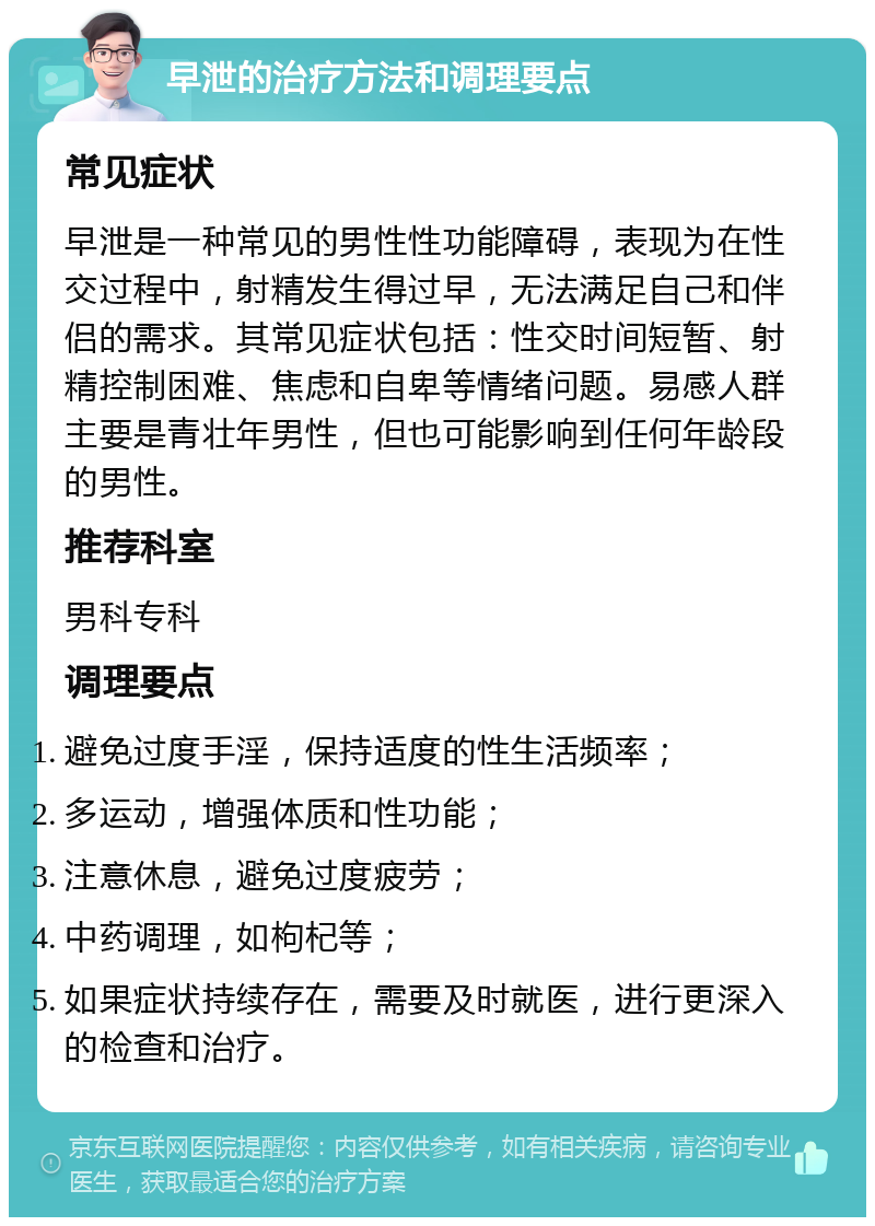 早泄的治疗方法和调理要点 常见症状 早泄是一种常见的男性性功能障碍，表现为在性交过程中，射精发生得过早，无法满足自己和伴侣的需求。其常见症状包括：性交时间短暂、射精控制困难、焦虑和自卑等情绪问题。易感人群主要是青壮年男性，但也可能影响到任何年龄段的男性。 推荐科室 男科专科 调理要点 避免过度手淫，保持适度的性生活频率； 多运动，增强体质和性功能； 注意休息，避免过度疲劳； 中药调理，如枸杞等； 如果症状持续存在，需要及时就医，进行更深入的检查和治疗。