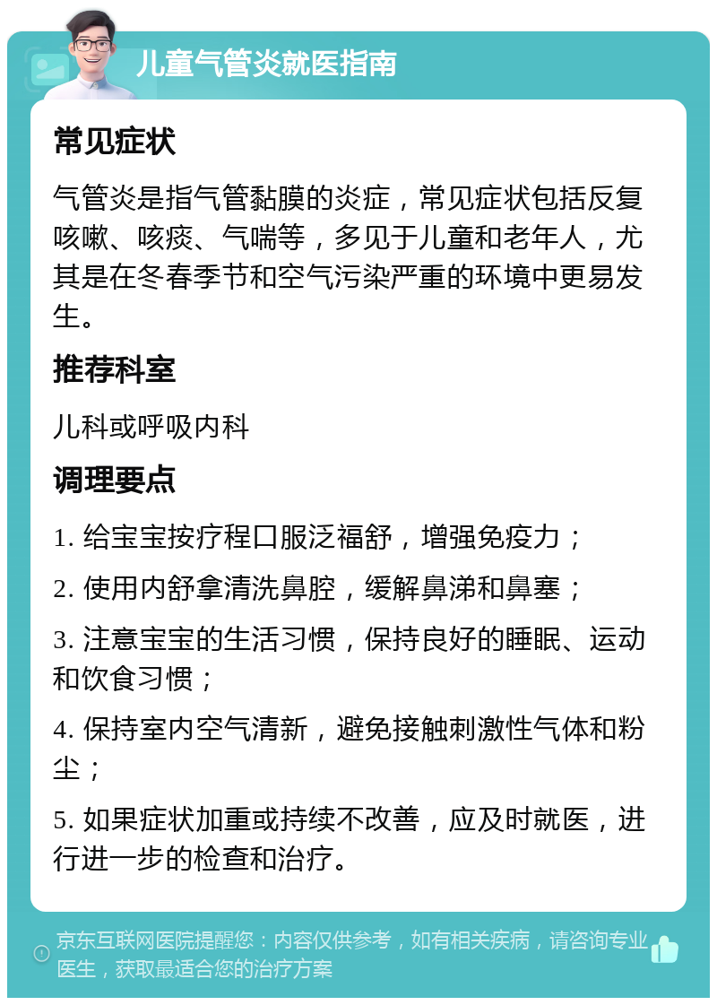 儿童气管炎就医指南 常见症状 气管炎是指气管黏膜的炎症，常见症状包括反复咳嗽、咳痰、气喘等，多见于儿童和老年人，尤其是在冬春季节和空气污染严重的环境中更易发生。 推荐科室 儿科或呼吸内科 调理要点 1. 给宝宝按疗程口服泛福舒，增强免疫力； 2. 使用内舒拿清洗鼻腔，缓解鼻涕和鼻塞； 3. 注意宝宝的生活习惯，保持良好的睡眠、运动和饮食习惯； 4. 保持室内空气清新，避免接触刺激性气体和粉尘； 5. 如果症状加重或持续不改善，应及时就医，进行进一步的检查和治疗。