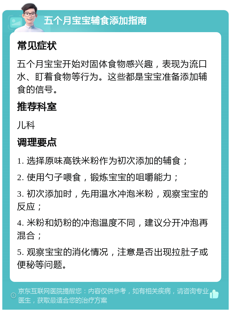 五个月宝宝辅食添加指南 常见症状 五个月宝宝开始对固体食物感兴趣，表现为流口水、盯着食物等行为。这些都是宝宝准备添加辅食的信号。 推荐科室 儿科 调理要点 1. 选择原味高铁米粉作为初次添加的辅食； 2. 使用勺子喂食，锻炼宝宝的咀嚼能力； 3. 初次添加时，先用温水冲泡米粉，观察宝宝的反应； 4. 米粉和奶粉的冲泡温度不同，建议分开冲泡再混合； 5. 观察宝宝的消化情况，注意是否出现拉肚子或便秘等问题。