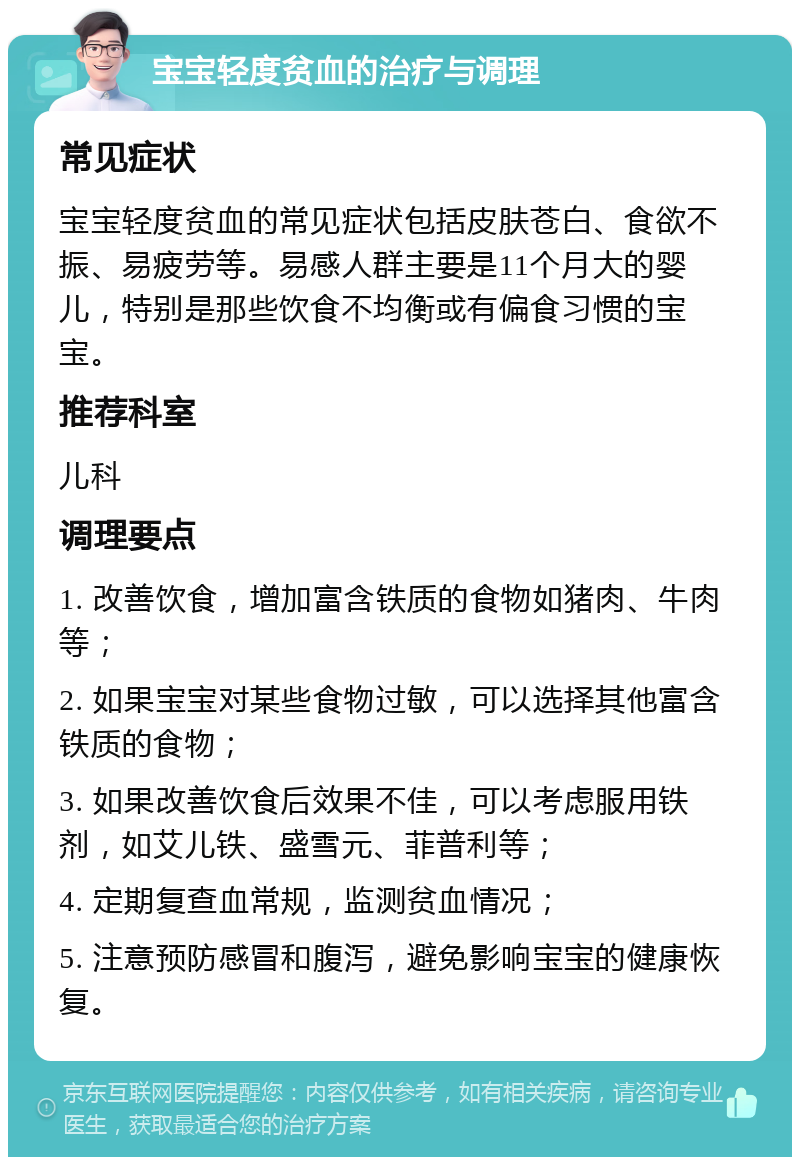 宝宝轻度贫血的治疗与调理 常见症状 宝宝轻度贫血的常见症状包括皮肤苍白、食欲不振、易疲劳等。易感人群主要是11个月大的婴儿，特别是那些饮食不均衡或有偏食习惯的宝宝。 推荐科室 儿科 调理要点 1. 改善饮食，增加富含铁质的食物如猪肉、牛肉等； 2. 如果宝宝对某些食物过敏，可以选择其他富含铁质的食物； 3. 如果改善饮食后效果不佳，可以考虑服用铁剂，如艾儿铁、盛雪元、菲普利等； 4. 定期复查血常规，监测贫血情况； 5. 注意预防感冒和腹泻，避免影响宝宝的健康恢复。